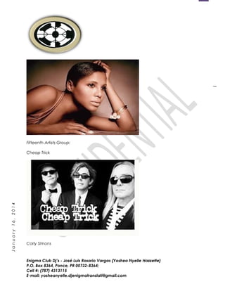 1
January16,2014
Fifteenth Artists Group:
Cheap Trick
Carly Simons
Enigma Club Dj’s - José Luis Rosario Vargas (Yoshea Nyelle Hazzette)
P.O. Box 8364, Ponce, PR 00732-8364;
Cell #: (787) 4313115
E-mail: yosheanyelle.djenigmatranslati@gmail.com
 