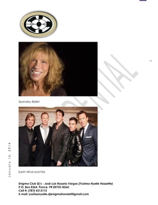 1
January16,2014
Spandau Ballet
Earth Wind and Fire
Enigma Club Dj’s - José Luis Rosario Vargas (Yoshea Nyelle Hazzette)
P.O. Box 8364, Ponce, PR 00732-8364;
Cell #: (787) 4313115
E-mail: yosheanyelle.djenigmatranslati@gmail.com
 