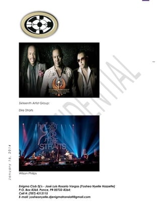 1
January16,2014
Sixteenth Artist Group:
Dire Straits
Wilson Philips
Enigma Club Dj’s - José Luis Rosario Vargas (Yoshea Nyelle Hazzette)
P.O. Box 8364, Ponce, PR 00732-8364;
Cell #: (787) 4313115
E-mail: yosheanyelle.djenigmatranslati@gmail.com
 