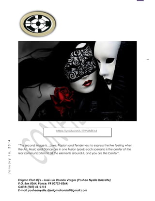 1
January16,2014
“This second image is…Love, Passion and Tenderness to express the live feeling when
the Art, Music and Dance are in one Fusion (you); each scenario is the center of the
real communication to all the elements around it, and you are this Center”.
Enigma Club Dj’s - José Luis Rosario Vargas (Yoshea Nyelle Hazzette)
P.O. Box 8364, Ponce, PR 00732-8364;
Cell #: (787) 4313115
E-mail: yosheanyelle.djenigmatranslati@gmail.com
https://youtu.be/rJ1VVAh8Fo4
 