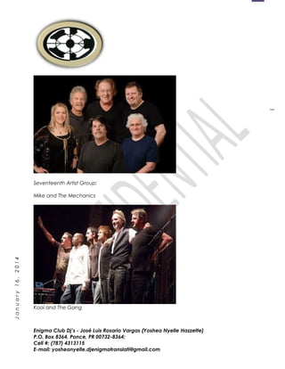 1
January16,2014
Seventeenth Artist Group:
Mike and The Mechanics
Kool and The Gang
Enigma Club Dj’s - José Luis Rosario Vargas (Yoshea Nyelle Hazzette)
P.O. Box 8364, Ponce, PR 00732-8364;
Cell #: (787) 4313115
E-mail: yosheanyelle.djenigmatranslati@gmail.com
 