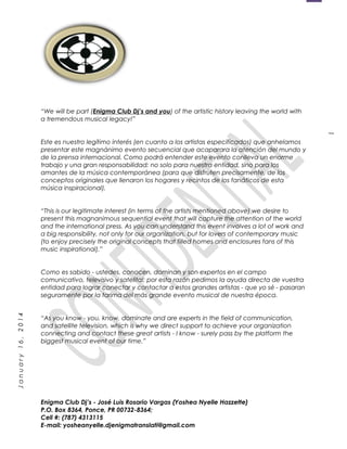 1
January16,2014
“We will be part (Enigma Club Dj’s and you) of the artistic history leaving the world with
a tremendous musical legacy!”
Este es nuestro legítimo interés (en cuanto a los artistas especificados) que anhelamos
presentar este magnánimo evento secuencial que acaparara la atención del mundo y
de la prensa internacional. Como podrá entender este evento conlleva un enorme
trabajo y una gran responsabilidad; no solo para nuestra entidad, sino para los
amantes de la música contemporánea (para que disfruten precisamente, de los
conceptos originales que llenaron los hogares y recintos de los fanáticos de esta
música inspiracional).
“This is our legitimate interest (in terms of the artists mentioned above) we desire to
present this magnanimous sequential event that will capture the attention of the world
and the international press. As you can understand this event involves a lot of work and
a big responsibility, not only for our organization, but for lovers of contemporary music
(to enjoy precisely the original concepts that filled homes and enclosures fans of this
music inspirational).”
Como es sabido - ustedes, conocen, dominan y son expertos en el campo
comunicativo, televisivo y satelital; por esta razón pedimos la ayuda directa de vuestra
entidad para lograr conectar y contactar a estos grandes artistas - que yo sé - pasaran
seguramente por la tarima del más grande evento musical de nuestra época.
“As you know - you, know, dominate and are experts in the field of communication,
and satellite television, which is why we direct support to achieve your organization
connecting and contact these great artists - I know - surely pass by the platform the
biggest musical event of our time.”
Enigma Club Dj’s - José Luis Rosario Vargas (Yoshea Nyelle Hazzette)
P.O. Box 8364, Ponce, PR 00732-8364;
Cell #: (787) 4313115
E-mail: yosheanyelle.djenigmatranslati@gmail.com
 