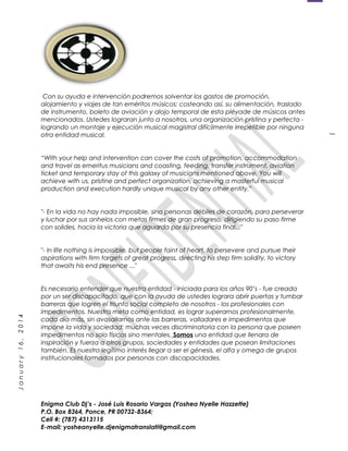 1
January16,2014
Con su ayuda e intervención podremos solventar los gastos de promoción,
alojamiento y viajes de tan eméritos músicos; costeando así, su alimentación, traslado
de instrumento, boleto de aviación y alojo temporal de esta pléyade de músicos antes
mencionados. Ustedes lograran junto a nosotros, una organización prístina y perfecta -
logrando un montaje y ejecución musical magistral difícilmente irrepetible por ninguna
otra entidad musical.
“With your help and intervention can cover the costs of promotion, accommodation
and travel as emeritus musicians and coasting, feeding, transfer instrument, aviation
ticket and temporary stay of this galaxy of musicians mentioned above. You will
achieve with us, pristine and perfect organization, achieving a masterful musical
production and execution hardly unique musical by any other entity.”
"- En la vida no hay nada imposible, sino personas débiles de corazón, para perseverar
y luchar por sus anhelos con metas firmes de gran progreso, dirigiendo su paso firme
con solides, hacia la victoria que aguarda por su presencia final..."
"- In life nothing is impossible, but people faint of heart, to persevere and pursue their
aspirations with firm targets of great progress, directing his step firm solidity, to victory
that awaits his end presence ..."
Es necesario entender que nuestra entidad - iniciada para los años 90’s - fue creada
por un ser discapacitado, que con la ayuda de ustedes lograra abrir puertas y tumbar
barreras que logren el triunfo social completo de nosotros - los profesionales con
impedimentos. Nuestra meta como entidad, es lograr superarnos profesionalmente,
cada día más, sin avasallarnos ante las barreras, valladares e impedimentos que
impone la vida y sociedad; muchas veces discriminatoria con la persona que poseen
impedimentos no solo físicos sino mentales. Somos una entidad que llenara de
inspiración y fuerza a otros grupos, sociedades y entidades que posean limitaciones
también. Es nuestro legítimo interés llegar a ser el génesis, el alfa y omega de grupos
institucionales formados por personas con discapacidades.
Enigma Club Dj’s - José Luis Rosario Vargas (Yoshea Nyelle Hazzette)
P.O. Box 8364, Ponce, PR 00732-8364;
Cell #: (787) 4313115
E-mail: yosheanyelle.djenigmatranslati@gmail.com
 