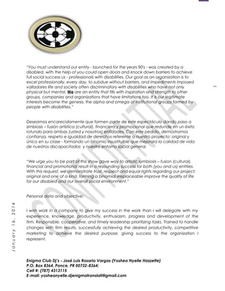 1
January16,2014
“You must understand our entity - launched for the years 90's - was created by a
disabled, with the help of you could open doors and knock down barriers to achieve
full social success us - professionals with disabilities. Our goal as an organization is to
excel professionally, every day, to subdue without barriers, and impediments imposed
valladares life and society often discriminatory with disabilities who have not only
physical but mental. We are an entity that fills with inspiration and strength to other
groups, companies and organizations that have limitations too. It is our legitimate
interests become the genesis, the alpha and omega of institutional groups formed by
people with disabilities.”
Deseamos encarecidamente que formen parte de este espectáculo dando paso a
simbiosis – fusión artística (cultural), financiera y promocional que redunde en un éxito
rotundo para ambas (usted y nosotros) entidades. Con este pedido, demostramos
confianza, respeto e igualdad de derechos referente a nuestro proyecto: original y
único en su clase - formando un binomio insustituible que mejorara la calidad de vida
de nuestros discapacitados y nuestro entorno social general.
“We urge you to be part of this show gave way to artistic symbiosis – fusion (cultural),
financial and promotional result in a resounding success for both (you and us) entities.
With this request, we demonstrate trust, respect and equal rights regarding our project:
original and one of a kind, forming a binomial irreplaceable improve the quality of life
for our disabled and our overall social environment.”
Personal data and objective:
I wish work in a company to give my success in the work than I will delegate with my
experience, knowledge, productivity, enthusiasm, progress and development of the
firm. Responsible, cooperative, and timely leadership prioritizing tasks. Trained to handle
changes with firm results, successfully achieving the desired productivity, competitive
marketing to achieve the desired purpose, giving success to the organization I
represent.
Enigma Club Dj’s - José Luis Rosario Vargas (Yoshea Nyelle Hazzette)
P.O. Box 8364, Ponce, PR 00732-8364;
Cell #: (787) 4313115
E-mail: yosheanyelle.djenigmatranslati@gmail.com
 