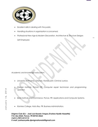 1
January16,2014
• Excellent skills in dealing with the public.
• Handling situations in organization is concerned.
• Professional New Age & Modern Decoration, Architecture & Structure Designs
Self Employed.
Academic and knowledge education:
• University of Phoenix, Orlando, Florida, USA: Criminal Justice.
• Premier Institute, Ponce, PR: Computer repair technician and programming
operator.
• Bank Institute and Commerce, Ponce, PR: Applications and Computer Systems.
• Ramirez College, Hato Rey, PR: Business Administration.
Enigma Club Dj’s - José Luis Rosario Vargas (Yoshea Nyelle Hazzette)
P.O. Box 8364, Ponce, PR 00732-8364;
Cell #: (787) 4313115
E-mail: yosheanyelle.djenigmatranslati@gmail.com
 