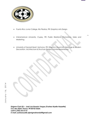 1
January16,2014
• Puerto Rico Junior College, Rio Piedras, PR: Graphics Arts Design.
• Interamerican University, Cupey, PR: Public Relations, Promotions, Sales and
Marketing.
• University of Sacred Heart, Santurce, PR: Graphics Visual Arts, New Age & Modern
Decoration, Architecture & Structure Designs (contemporaneous).
Enigma Club Dj’s - José Luis Rosario Vargas (Yoshea Nyelle Hazzette)
P.O. Box 8364, Ponce, PR 00732-8364;
Cell #: (787) 4313115
E-mail: yosheanyelle.djenigmatranslati@gmail.com
 