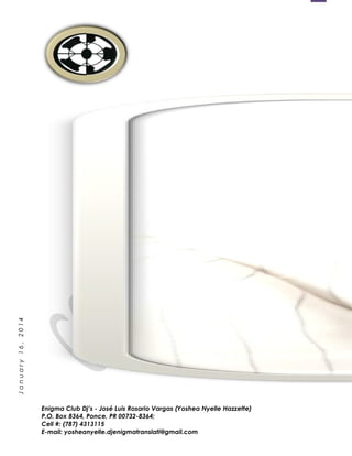 1
January16,2014
Enigma Club Dj’s - José Luis Rosario Vargas (Yoshea Nyelle Hazzette)
P.O. Box 8364, Ponce, PR 00732-8364;
Cell #: (787) 4313115
E-mail: yosheanyelle.djenigmatranslati@gmail.com
 