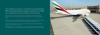 Our mission is to be our customers’ trusted partner,
delivering total business support solutions to enable
our customers to focus on their core business.
We were born and raised in Dubai and since 2001 we have been growing our business support services
company into the UAE’s most trusted outsourcing partner, supplying some of our country’s most prestigious
brands.
Like the UAE itself we set our sights on growth early on, knowing we had the potential to really make a diﬀerence
to the lives of the people we work with, both customers and employees, by helping them succeed.
Our customers want to focus on their core business, what they’re really good at. What we’re really good at is
focusing on our customers’ non-core business.
We support our customers to succeed every step of the way.
 
