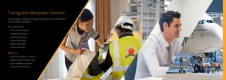 Transguard Manpower Services
The UAE’s largest outsourcing company combining service excellence with
exclusive delivery capabilities.
Our Services
•	 Construction Manpower
•	 Payroll Bureau Services
•	 Hospitality Manpower
•	 Professional Staffing
•	 Logistics Manpower
•	 Aviation Manpower
Why Us?
•	 No Quota Limitations or Deposits
•	 Quicker Delivery at Lower Costs
•	 Project Managed Transitions
•	 Dedicated Delivery Teams
 