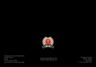 www.transguardgroup.com
info@transguardgroup.com
Transguard Group Headquarters
PO Box 22630
Dubai
T: +971 (0)4 703 0500
UAE Toll Free Number: 800 1800
Transguard Group
PO Box 38897
Abu Dhabi
T: +971 (0)2 446 3711
 