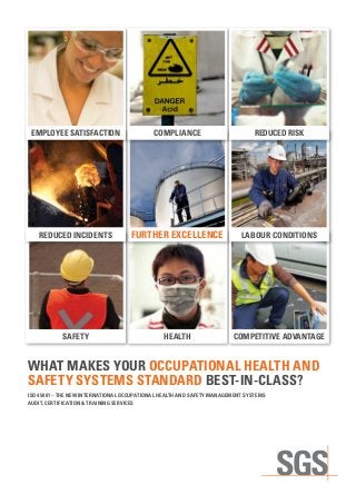 WHAT MAKES YOUR OCCUPATIONAL HEALTH AND
SAFETY SYSTEMS STANDARD BEST-IN-CLASS?
HEALTH COMPETITIVE ADVANTAGESAFETY
LABOUR CONDITIONSREDUCED INCIDENTS
EMPLOYEE SATISFACTION
FURTHER EXCELLENCE
COMPLIANCE REDUCED RISK
ISO 45001 – THE NEW INTERNATIONAL OCCUPATIONAL HEALTH AND SAFETY MANAGEMENT SYSTEMS
AUDIT, CERTIFICATION & TRAINING SERVICES
 