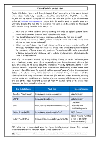 GTU INNOVATION COUNCIL (GIC)
65 | P a g e GTU Innovation Council - Guideline for Final Year B.E. Project & PMMS Activities
During this Patent Search and Analysis Report (PSAR) generation activity, every student
within a team has to study at least 5 patents related either to his/her IDP/UDP or related to
his/her area of interest. Analysed data of each of these five patents is to be submitted
online at: http://projects.gtu.ac.in/ , along with the project progress details, once the
university declares the due date for the same. The team needs to compile the findings of
each member during PSAR and make a report on:
1. What are the other solutions already existing and what are specific patent claims
solving particular need or adding value related to your project?
2. How does the team wish to improve existing patent claims by their own project?
3. What would be new value addition/distinct feature the team will add to ensure their
solution becomes unique and novel?
4. Which innovator/industry has already started working on improvements, the like of
which you have taken up as your Final Year project? This will let the team understand
the orientation of future research in academia. The academic R&D can be streamlined
by tapping such data where industry aspires to build product/process which is going to
come to market in future.
Prior Art/ Literature search is the step after gathering primary data from the domain/field
and to begin any project. Many of the students have been developing novel solutions, but
quite often they are not aware about the Intellectual Property Rights (IPR). Some of their
solutions are quite unique and might fulfill the criteria of patentability. Student teams need
to search related literature for selected problem product/process/system through patent
database, literature review, market search/user interaction. Every team can search the
relevant literature using various search databases (for web and patent search) by entering
the key words with combinations of Boolean characters and/or wild characters. As patents
are one of the most important aspects of Prior Art Search, some of the online free
databases are listed below for reference:
Search Databases Web link Scope of search
Google‘s Patent Search http://www.google.com/patents US patents only
USPTO http://patft.uspto.gov/ US Patents only
EPO http://ep.espacenet.com/?locale=en_EP
- EP Patents
- WIPO patents
- Worldwide patens
Patent Scope (WIPO) http://www.wipo.int/pctdb/en/ WIPO Patents
Indian Patent Office http://ipindia.nic.in/patent/patents.htm
Indian Patents (Granted
as well as 18 month
Published Patents)
PAS helps one to understand what has been done/attempted before. This enables
innovators obtain ideas on which he/she should work further.
 