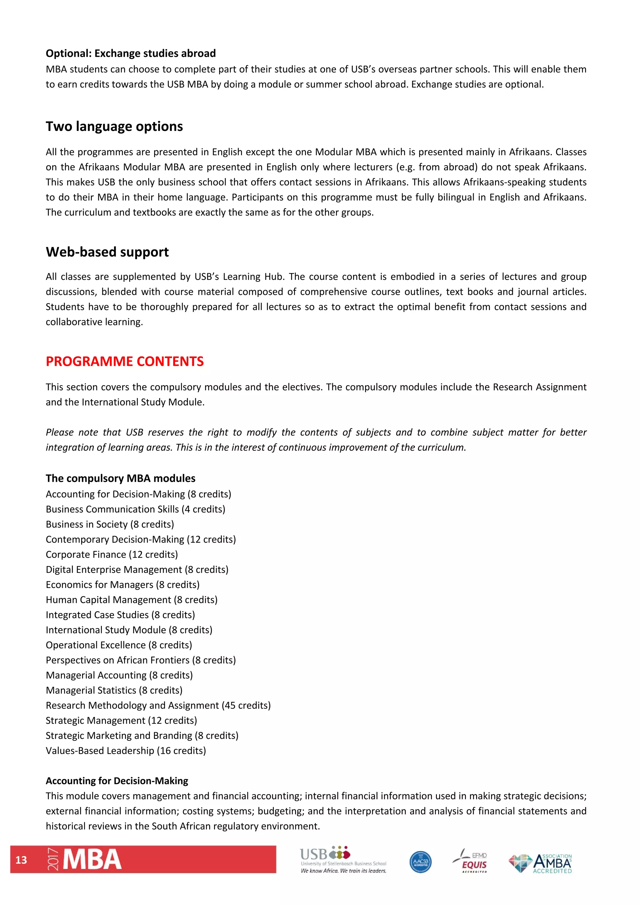 13 
Optional: Exchange studies abroad  
MBA students can choose to complete part of their studies at one of USB’s overseas partner schools. This will enable them 
to earn credits towards the USB MBA by doing a module or summer school abroad. Exchange studies are optional.  
 
Two language options 
All the programmes are presented in English except the one Modular MBA which is presented mainly in Afrikaans. Classes 
on the Afrikaans Modular MBA are presented in English only where lecturers (e.g. from abroad) do not speak Afrikaans. 
This makes USB the only business school that offers contact sessions in Afrikaans. This allows Afrikaans‐speaking students 
to do their MBA in their home language. Participants on this programme must be fully bilingual in English and Afrikaans. 
The curriculum and textbooks are exactly the same as for the other groups.  
 
Web‐based support 
All classes are supplemented by USB’s Learning Hub. The course content is embodied in a series of lectures and group 
discussions, blended with course material composed of comprehensive course outlines, text books and journal articles. 
Students have to be thoroughly prepared for all lectures so as to extract the optimal benefit from contact sessions and 
collaborative learning. 
 
PROGRAMME CONTENTS  
This section covers the compulsory modules and the electives. The compulsory modules include the Research Assignment 
and the International Study Module.  
 
Please  note  that  USB  reserves  the  right  to  modify  the  contents  of  subjects  and  to  combine  subject  matter  for  better 
integration of learning areas. This is in the interest of continuous improvement of the curriculum.  
 
The compulsory MBA modules  
Accounting for Decision‐Making (8 credits)  
Business Communication Skills (4 credits)  
Business in Society (8 credits)  
Contemporary Decision‐Making (12 credits)  
Corporate Finance (12 credits)  
Digital Enterprise Management (8 credits)  
Economics for Managers (8 credits)  
Human Capital Management (8 credits)  
Integrated Case Studies (8 credits)  
International Study Module (8 credits)  
Operational Excellence (8 credits)  
Perspectives on African Frontiers (8 credits)  
Managerial Accounting (8 credits)  
Managerial Statistics (8 credits)  
Research Methodology and Assignment (45 credits)  
Strategic Management (12 credits)  
Strategic Marketing and Branding (8 credits)  
Values‐Based Leadership (16 credits) 
 
Accounting for Decision‐Making  
This module covers management and financial accounting; internal financial information used in making strategic decisions; 
external financial information; costing systems; budgeting; and the interpretation and analysis of financial statements and 
historical reviews in the South African regulatory environment.  
 