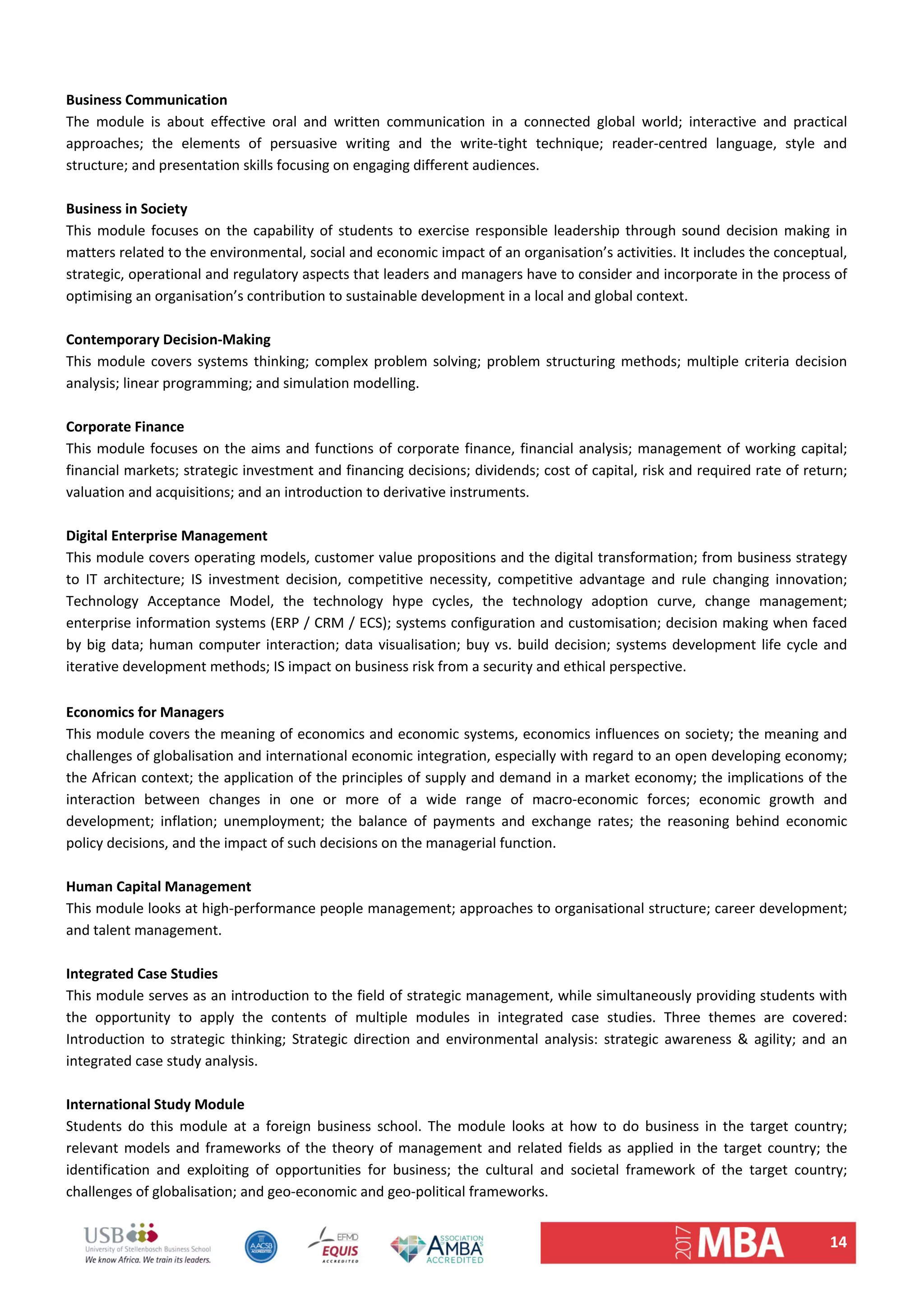 14 
 
Business Communication  
The  module  is  about  effective  oral  and  written  communication  in  a  connected  global  world;  interactive  and  practical 
approaches;  the  elements  of  persuasive  writing  and  the  write‐tight  technique;  reader‐centred  language,  style  and 
structure; and presentation skills focusing on engaging different audiences.  
 
Business in Society  
This module focuses on the capability of students to exercise responsible leadership through sound decision making in 
matters related to the environmental, social and economic impact of an organisation’s activities. It includes the conceptual, 
strategic, operational and regulatory aspects that leaders and managers have to consider and incorporate in the process of 
optimising an organisation’s contribution to sustainable development in a local and global context.  
 
Contemporary Decision‐Making 
This module covers systems thinking; complex problem solving; problem structuring methods; multiple criteria decision 
analysis; linear programming; and simulation modelling.  
 
Corporate Finance  
This module focuses on the aims and functions of corporate finance, financial analysis; management of working capital; 
financial markets; strategic investment and financing decisions; dividends; cost of capital, risk and required rate of return; 
valuation and acquisitions; and an introduction to derivative instruments.  
 
Digital Enterprise Management  
This module covers operating models, customer value propositions and the digital transformation; from business strategy 
to  IT  architecture;  IS  investment  decision,  competitive  necessity,  competitive  advantage  and  rule  changing  innovation; 
Technology  Acceptance  Model,  the  technology  hype  cycles,  the  technology  adoption  curve,  change  management; 
enterprise information systems (ERP / CRM / ECS); systems configuration and customisation; decision making when faced 
by big data; human computer interaction; data visualisation; buy vs. build decision; systems development life cycle and 
iterative development methods; IS impact on business risk from a security and ethical perspective.  
 
Economics for Managers  
This module covers the meaning of economics and economic systems, economics influences on society; the meaning and 
challenges of globalisation and international economic integration, especially with regard to an open developing economy; 
the African context; the application of the principles of supply and demand in a market economy; the implications of the 
interaction  between  changes  in  one  or  more  of  a  wide  range  of  macro‐economic  forces;  economic  growth  and 
development;  inflation;  unemployment;  the  balance  of  payments  and  exchange  rates;  the  reasoning  behind  economic 
policy decisions, and the impact of such decisions on the managerial function.  
 
Human Capital Management  
This module looks at high‐performance people management; approaches to organisational structure; career development; 
and talent management.  
 
Integrated Case Studies  
This module serves as an introduction to the field of strategic management, while simultaneously providing students with 
the  opportunity  to  apply  the  contents  of  multiple  modules  in  integrated  case  studies.  Three  themes  are  covered: 
Introduction  to  strategic  thinking;  Strategic  direction  and  environmental  analysis:  strategic  awareness  &  agility;  and  an 
integrated case study analysis.  
 
International Study Module  
Students  do  this  module  at  a  foreign  business  school.  The  module  looks  at  how  to  do  business  in  the  target  country; 
relevant models and frameworks of the theory of management and related fields as applied in the target country; the 
identification  and  exploiting  of  opportunities  for  business;  the  cultural  and  societal  framework  of  the  target  country; 
challenges of globalisation; and geo‐economic and geo‐political frameworks.  
 