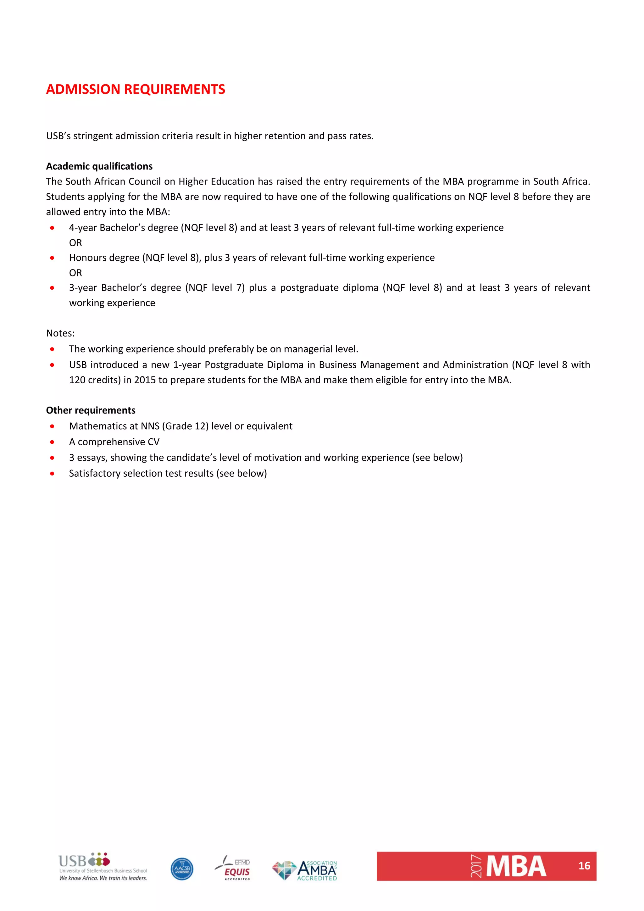 16 
 
 
ADMISSION REQUIREMENTS 
 
USB’s stringent admission criteria result in higher retention and pass rates.  
 
Academic qualifications 
The South African Council on Higher Education has raised the entry requirements of the MBA programme in South Africa. 
Students applying for the MBA are now required to have one of the following qualifications on NQF level 8 before they are 
allowed entry into the MBA:  
 4‐year Bachelor’s degree (NQF level 8) and at least 3 years of relevant full‐time working experience 
OR 
 Honours degree (NQF level 8), plus 3 years of relevant full‐time working experience 
OR 
 3‐year Bachelor’s degree (NQF level 7) plus a postgraduate diploma (NQF level 8) and at least 3 years of relevant 
working experience 
 
Notes:  
 The working experience should preferably be on managerial level.  
 USB introduced a new 1‐year Postgraduate Diploma in Business Management and Administration (NQF level 8 with 
120 credits) in 2015 to prepare students for the MBA and make them eligible for entry into the MBA. 
 
Other requirements 
 Mathematics at NNS (Grade 12) level or equivalent 
 A comprehensive CV 
 3 essays, showing the candidate’s level of motivation and working experience (see below) 
 Satisfactory selection test results (see below) 
 
   
 
