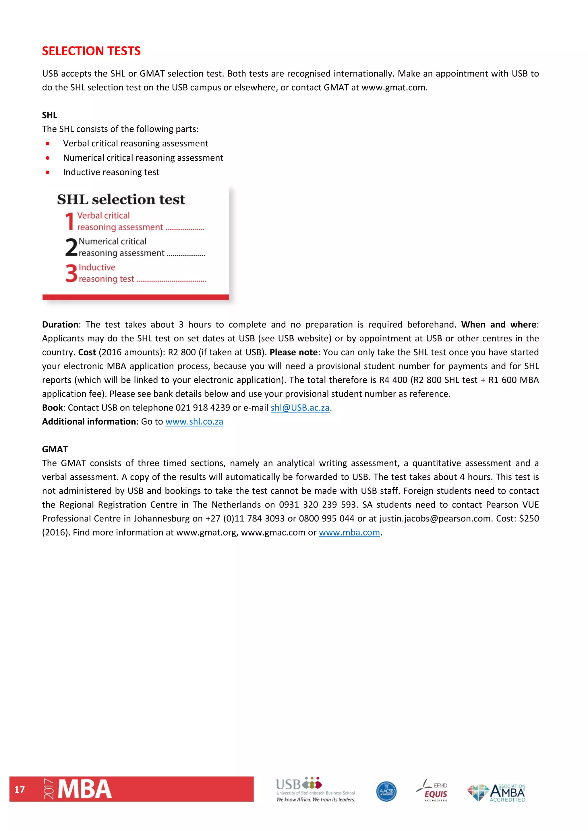 17 
SELECTION TESTS  
USB accepts the SHL or GMAT selection test. Both tests are recognised internationally. Make an appointment with USB to 
do the SHL selection test on the USB campus or elsewhere, or contact GMAT at www.gmat.com.  
 
SHL  
The SHL consists of the following parts: 
 Verbal critical reasoning assessment 
 Numerical critical reasoning assessment 
 Inductive reasoning test 
 
Duration:  The  test  takes  about  3  hours  to  complete  and  no  preparation  is  required  beforehand.  When  and  where: 
Applicants may do the SHL test on set dates at USB (see USB website) or by appointment at USB or other centres in the 
country. Cost (2016 amounts): R2 800 (if taken at USB). Please note: You can only take the SHL test once you have started 
your electronic MBA application process, because you will need a provisional student number for payments and for SHL 
reports (which will be linked to your electronic application). The total therefore is R4 400 (R2 800 SHL test + R1 600 MBA 
application fee). Please see bank details below and use your provisional student number as reference.  
Book: Contact USB on telephone 021 918 4239 or e‐mail shl@USB.ac.za.  
Additional information: Go to www.shl.co.za  
 
GMAT  
The  GMAT  consists  of  three  timed  sections,  namely  an  analytical  writing  assessment,  a  quantitative  assessment  and  a 
verbal assessment. A copy of the results will automatically be forwarded to USB. The test takes about 4 hours. This test is 
not administered by USB and bookings to take the test cannot be made with USB staff. Foreign students need to contact 
the  Regional  Registration  Centre  in  The  Netherlands  on  0931  320  239  593.  SA  students  need  to  contact  Pearson  VUE 
Professional Centre in Johannesburg on +27 (0)11 784 3093 or 0800 995 044 or at justin.jacobs@pearson.com. Cost: $250 
(2016). Find more information at www.gmat.org, www.gmac.com or www.mba.com.  
   
 