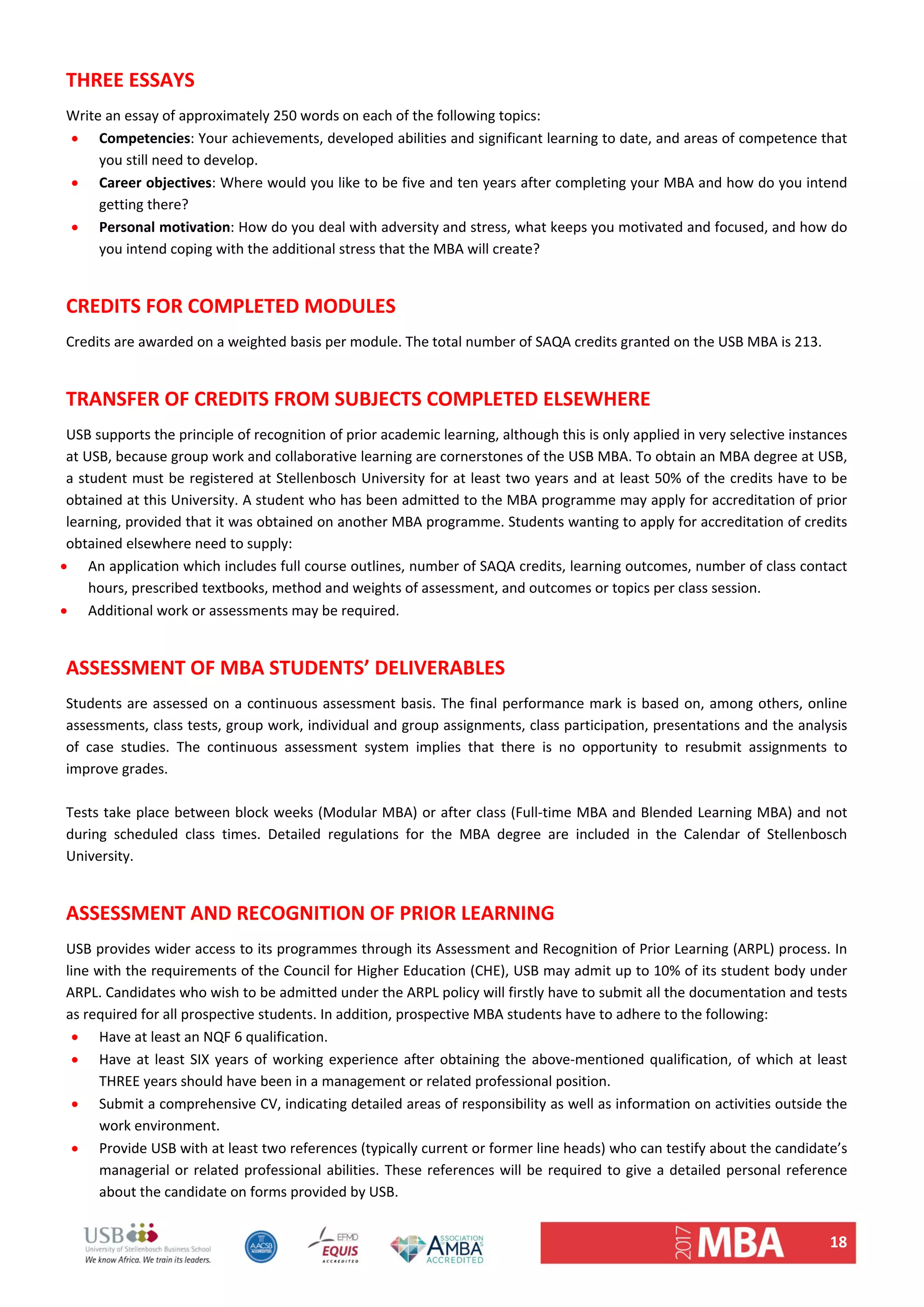 18 
THREE ESSAYS  
Write an essay of approximately 250 words on each of the following topics:  
 Competencies: Your achievements, developed abilities and significant learning to date, and areas of competence that 
you still need to develop.  
 Career objectives: Where would you like to be five and ten years after completing your MBA and how do you intend 
getting there?  
 Personal motivation: How do you deal with adversity and stress, what keeps you motivated and focused, and how do 
you intend coping with the additional stress that the MBA will create?  
 
CREDITS FOR COMPLETED MODULES  
Credits are awarded on a weighted basis per module. The total number of SAQA credits granted on the USB MBA is 213.  
 
TRANSFER OF CREDITS FROM SUBJECTS COMPLETED ELSEWHERE  
USB supports the principle of recognition of prior academic learning, although this is only applied in very selective instances 
at USB, because group work and collaborative learning are cornerstones of the USB MBA. To obtain an MBA degree at USB, 
a student must be registered at Stellenbosch University for at least two years and at least 50% of the credits have to be 
obtained at this University. A student who has been admitted to the MBA programme may apply for accreditation of prior 
learning, provided that it was obtained on another MBA programme. Students wanting to apply for accreditation of credits 
obtained elsewhere need to supply:  
 An application which includes full course outlines, number of SAQA credits, learning outcomes, number of class contact 
hours, prescribed textbooks, method and weights of assessment, and outcomes or topics per class session. 
 Additional work or assessments may be required.  
 
ASSESSMENT OF MBA STUDENTS’ DELIVERABLES  
Students are assessed on a continuous assessment basis. The final performance mark is based on, among others, online 
assessments, class tests, group work, individual and group assignments, class participation, presentations and the analysis 
of  case  studies.  The  continuous  assessment  system  implies  that  there  is  no  opportunity  to  resubmit  assignments  to 
improve grades.  
 
Tests take place between block weeks (Modular MBA) or after class (Full‐time MBA and Blended Learning MBA) and not 
during  scheduled  class  times.  Detailed  regulations  for  the  MBA  degree  are  included  in  the  Calendar  of  Stellenbosch 
University.  
 
ASSESSMENT AND RECOGNITION OF PRIOR LEARNING  
USB provides wider access to its programmes through its Assessment and Recognition of Prior Learning (ARPL) process. In 
line with the requirements of the Council for Higher Education (CHE), USB may admit up to 10% of its student body under 
ARPL. Candidates who wish to be admitted under the ARPL policy will firstly have to submit all the documentation and tests 
as required for all prospective students. In addition, prospective MBA students have to adhere to the following:  
 Have at least an NQF 6 qualification.  
 Have at least SIX years of working experience after obtaining the above‐mentioned qualification, of which at least 
THREE years should have been in a management or related professional position.  
 Submit a comprehensive CV, indicating detailed areas of responsibility as well as information on activities outside the 
work environment.  
 Provide USB with at least two references (typically current or former line heads) who can testify about the candidate’s 
managerial or related professional abilities. These references will be required to give a detailed personal reference 
about the candidate on forms provided by USB.  
 