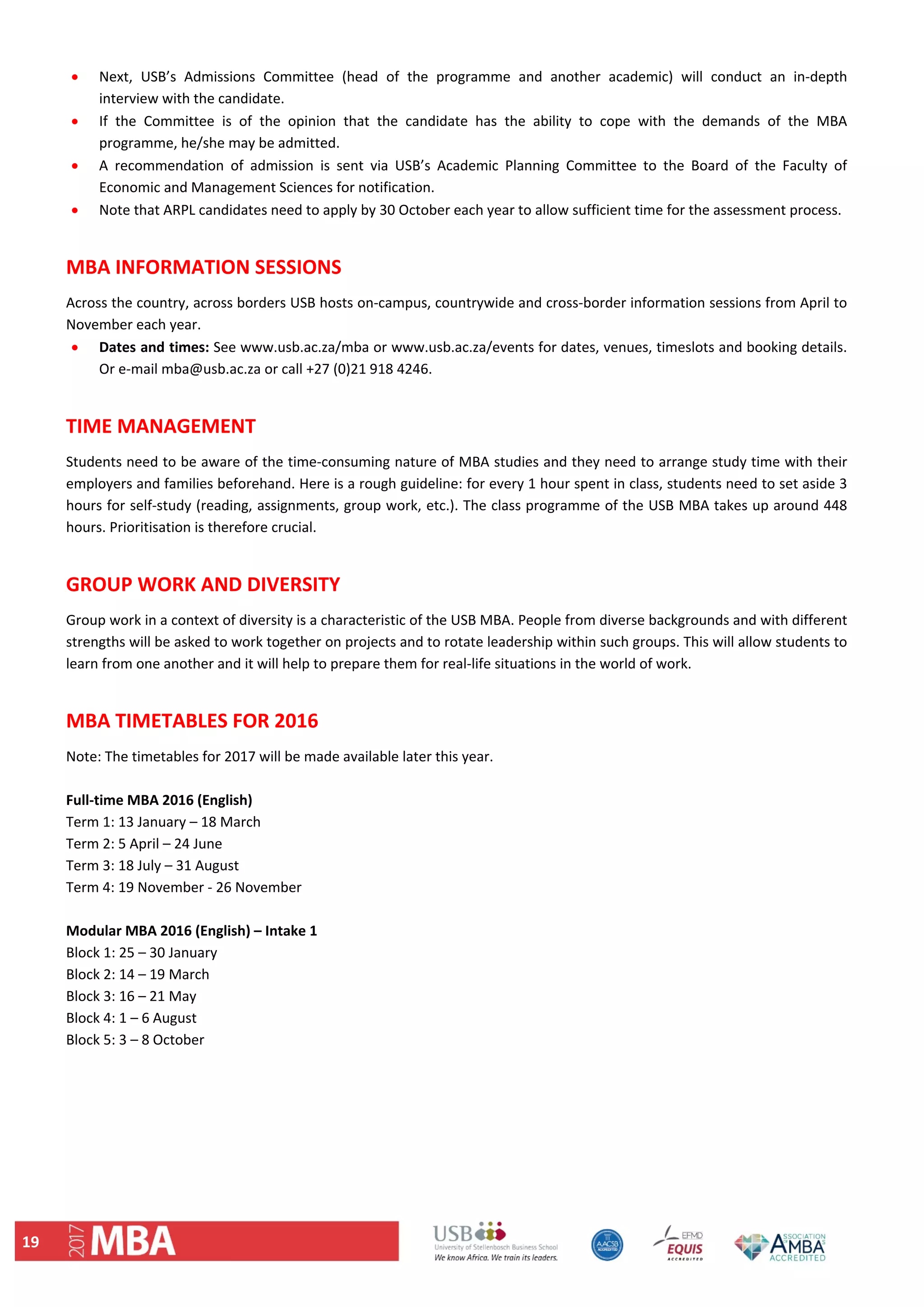 19 
 Next,  USB’s  Admissions  Committee  (head  of  the  programme  and  another  academic)  will  conduct  an  in‐depth 
interview with the candidate.  
 If  the  Committee  is  of  the  opinion  that  the  candidate  has  the  ability  to  cope  with  the  demands  of  the  MBA 
programme, he/she may be admitted.  
 A  recommendation  of  admission  is  sent  via  USB’s  Academic  Planning  Committee  to  the  Board  of  the  Faculty  of 
Economic and Management Sciences for notification.  
 Note that ARPL candidates need to apply by 30 October each year to allow sufficient time for the assessment process. 
 
MBA INFORMATION SESSIONS  
Across the country, across borders USB hosts on‐campus, countrywide and cross‐border information sessions from April to 
November each year.  
 Dates and times: See www.usb.ac.za/mba or www.usb.ac.za/events for dates, venues, timeslots and booking details. 
Or e‐mail mba@usb.ac.za or call +27 (0)21 918 4246.  
 
TIME MANAGEMENT 
Students need to be aware of the time‐consuming nature of MBA studies and they need to arrange study time with their 
employers and families beforehand. Here is a rough guideline: for every 1 hour spent in class, students need to set aside 3 
hours for self‐study (reading, assignments, group work, etc.). The class programme of the USB MBA takes up around 448 
hours. Prioritisation is therefore crucial.  
 
GROUP WORK AND DIVERSITY 
Group work in a context of diversity is a characteristic of the USB MBA. People from diverse backgrounds and with different 
strengths will be asked to work together on projects and to rotate leadership within such groups. This will allow students to 
learn from one another and it will help to prepare them for real‐life situations in the world of work.  
 
MBA TIMETABLES FOR 2016  
Note: The timetables for 2017 will be made available later this year. 
 
Full‐time MBA 2016 (English)  
Term 1: 13 January – 18 March  
Term 2: 5 April – 24 June  
Term 3: 18 July – 31 August  
Term 4: 19 November ‐ 26 November  
 
Modular MBA 2016 (English) – Intake 1  
Block 1: 25 – 30 January  
Block 2: 14 – 19 March  
Block 3: 16 – 21 May  
Block 4: 1 – 6 August  
Block 5: 3 – 8 October  
 
   
 