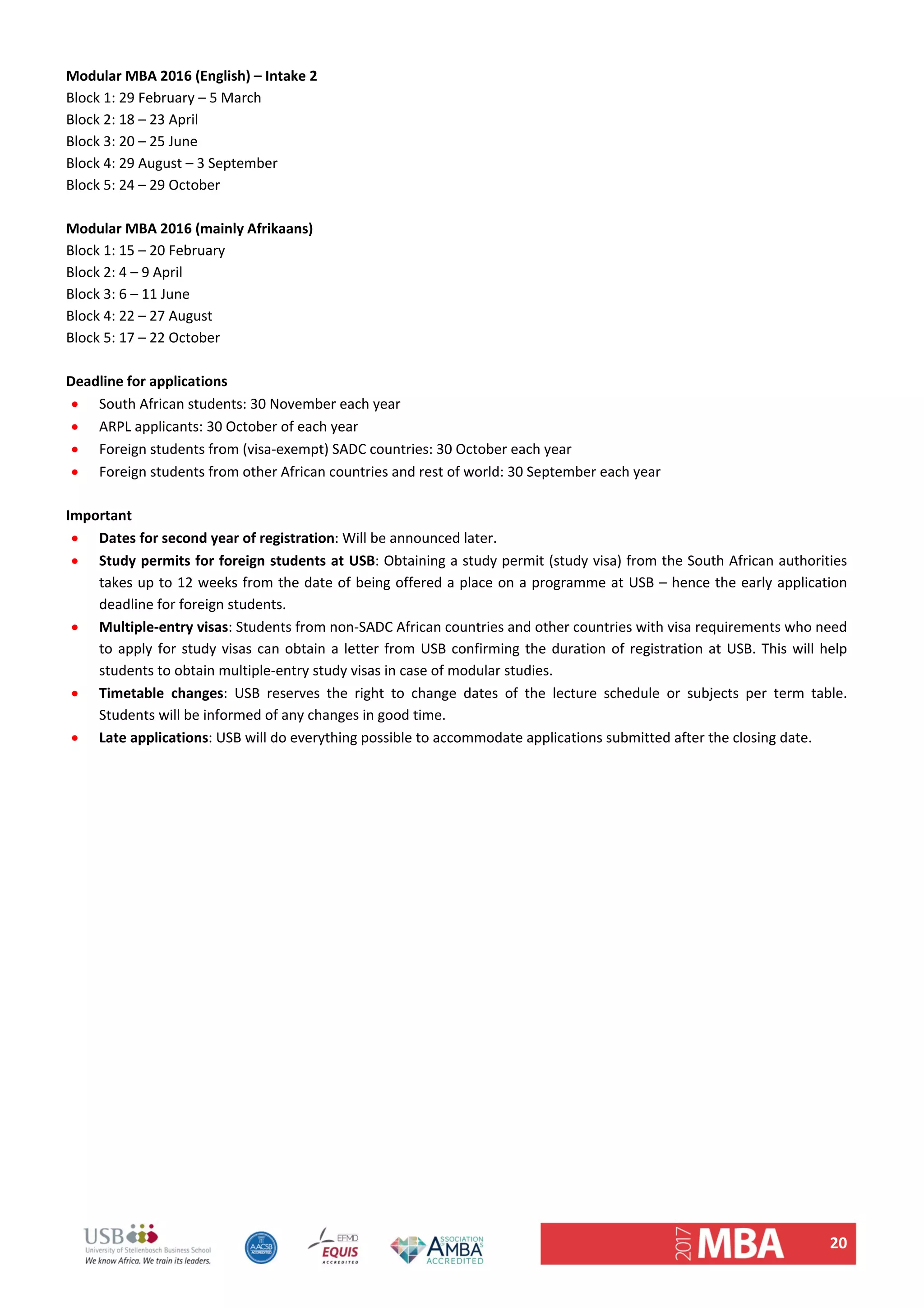 20 
Modular MBA 2016 (English) – Intake 2  
Block 1: 29 February – 5 March  
Block 2: 18 – 23 April  
Block 3: 20 – 25 June  
Block 4: 29 August – 3 September  
Block 5: 24 – 29 October  
 
Modular MBA 2016 (mainly Afrikaans)  
Block 1: 15 – 20 February  
Block 2: 4 – 9 April  
Block 3: 6 – 11 June  
Block 4: 22 – 27 August  
Block 5: 17 – 22 October 
 
Deadline for applications 
 South African students: 30 November each year 
 ARPL applicants: 30 October of each year 
 Foreign students from (visa‐exempt) SADC countries: 30 October each year 
 Foreign students from other African countries and rest of world: 30 September each year  
 
Important  
 Dates for second year of registration: Will be announced later.  
 Study permits for foreign students at USB: Obtaining a study permit (study visa) from the South African authorities 
takes up to 12 weeks from the date of being offered a place on a programme at USB – hence the early application 
deadline for foreign students.  
 Multiple‐entry visas: Students from non‐SADC African countries and other countries with visa requirements who need 
to apply for study visas can obtain a letter from USB confirming the duration of registration at USB. This will help 
students to obtain multiple‐entry study visas in case of modular studies.  
 Timetable  changes:  USB  reserves  the  right  to  change  dates  of  the  lecture  schedule  or  subjects  per  term  table. 
Students will be informed of any changes in good time. 
 Late applications: USB will do everything possible to accommodate applications submitted after the closing date.  
 
 
   
 