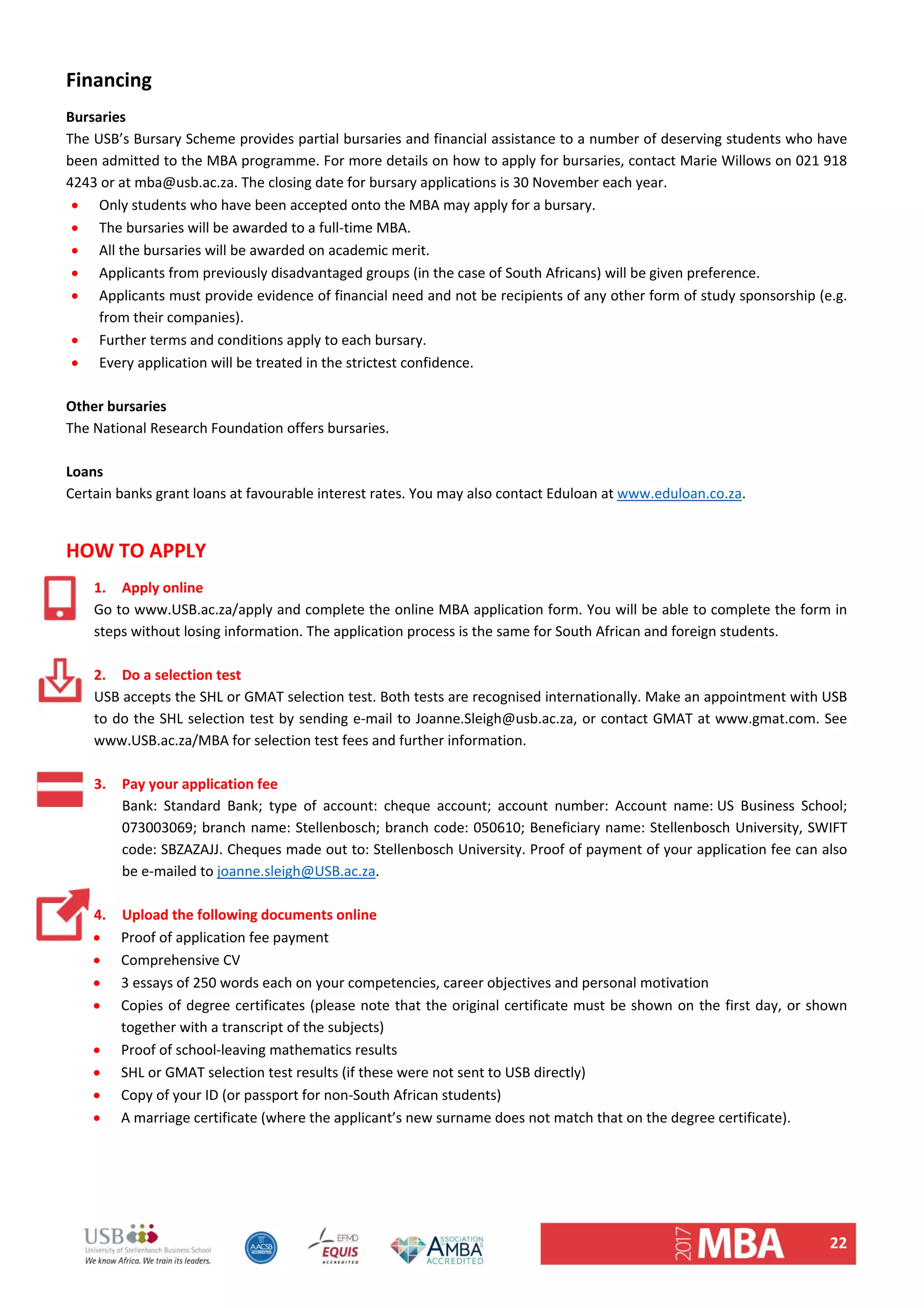 22 
Financing 
Bursaries  
The USB’s Bursary Scheme provides partial bursaries and financial assistance to a number of deserving students who have 
been admitted to the MBA programme. For more details on how to apply for bursaries, contact Marie Willows on 021 918 
4243 or at mba@usb.ac.za. The closing date for bursary applications is 30 November each year. 
 Only students who have been accepted onto the MBA may apply for a bursary.  
 The bursaries will be awarded to a full‐time MBA.  
 All the bursaries will be awarded on academic merit.  
 Applicants from previously disadvantaged groups (in the case of South Africans) will be given preference.  
 Applicants must provide evidence of financial need and not be recipients of any other form of study sponsorship (e.g. 
from their companies).  
 Further terms and conditions apply to each bursary.  
 Every application will be treated in the strictest confidence.  
 
Other bursaries  
The National Research Foundation offers bursaries.  
 
Loans 
Certain banks grant loans at favourable interest rates. You may also contact Eduloan at www.eduloan.co.za.  
 
HOW TO APPLY 
1. Apply online 
Go to www.USB.ac.za/apply and complete the online MBA application form. You will be able to complete the form in 
steps without losing information. The application process is the same for South African and foreign students.  
 
2. Do a selection test 
USB accepts the SHL or GMAT selection test. Both tests are recognised internationally. Make an appointment with USB 
to do the SHL selection test by sending e‐mail to Joanne.Sleigh@usb.ac.za, or contact GMAT at www.gmat.com. See 
www.USB.ac.za/MBA for selection test fees and further information.  
 
3. Pay your application fee 
Bank:  Standard  Bank;  type  of  account:  cheque  account;  account  number:  Account  name: US  Business  School; 
073003069; branch name: Stellenbosch; branch code: 050610; Beneficiary name: Stellenbosch University, SWIFT 
code: SBZAZAJJ. Cheques made out to: Stellenbosch University. Proof of payment of your application fee can also 
be e‐mailed to joanne.sleigh@USB.ac.za.  
 
4. Upload the following documents online 
 Proof of application fee payment 
 Comprehensive CV  
 3 essays of 250 words each on your competencies, career objectives and personal motivation 
 Copies of degree certificates (please note that the original certificate must be shown on the first day, or shown 
together with a transcript of the subjects) 
 Proof of school‐leaving mathematics results  
 SHL or GMAT selection test results (if these were not sent to USB directly) 
 Copy of your ID (or passport for non‐South African students) 
 A marriage certificate (where the applicant’s new surname does not match that on the degree certificate).  
   
 