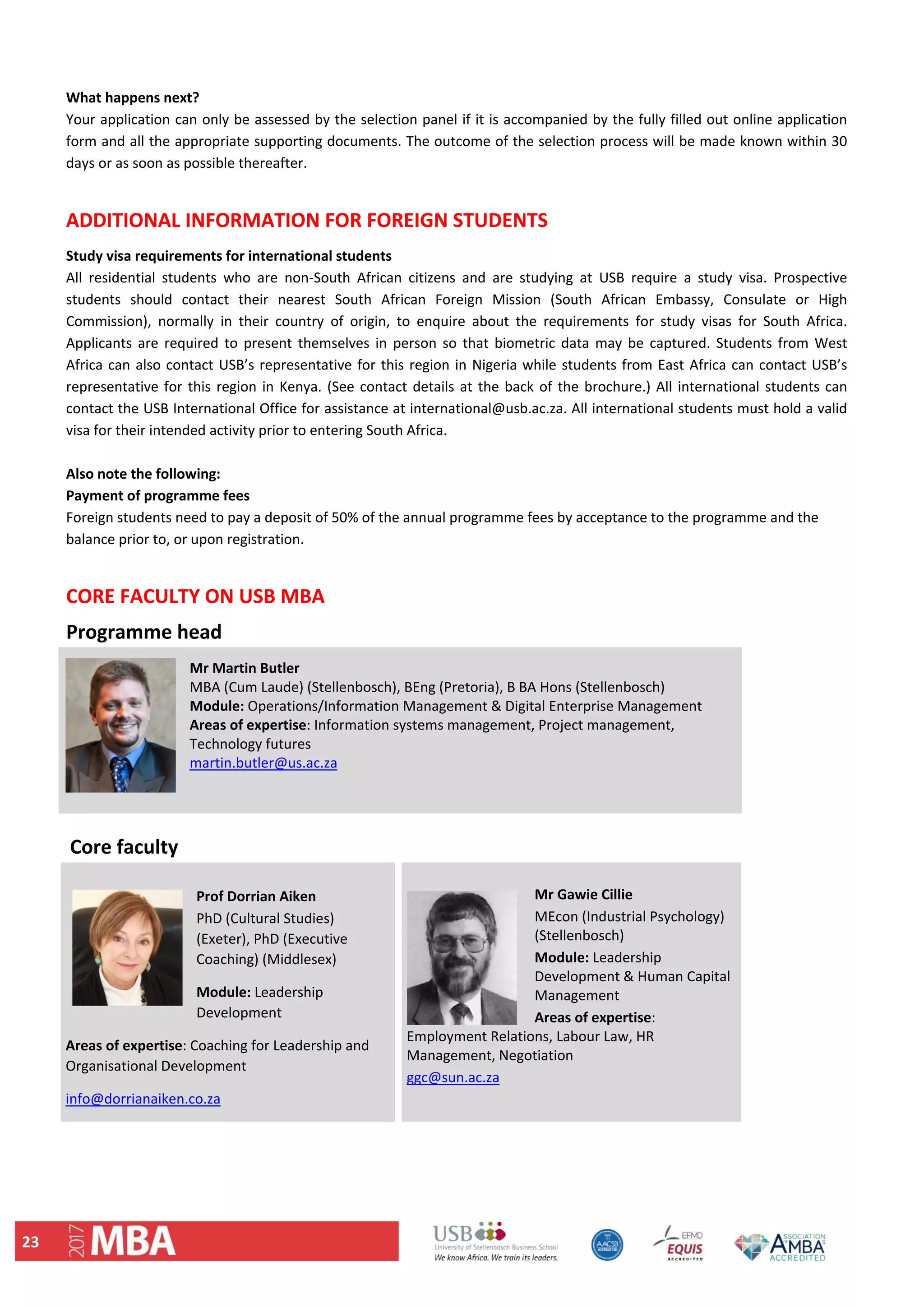 23 
 
What happens next?  
Your application can only be assessed by the selection panel if it is accompanied by the fully filled out online application 
form and all the appropriate supporting documents. The outcome of the selection process will be made known within 30 
days or as soon as possible thereafter.  
 
ADDITIONAL INFORMATION FOR FOREIGN STUDENTS 
Study visa requirements for international students  
All  residential  students  who  are  non‐South  African  citizens  and  are  studying  at  USB  require  a  study  visa.  Prospective 
students  should  contact  their  nearest  South  African  Foreign  Mission  (South  African  Embassy,  Consulate  or  High 
Commission),  normally  in  their  country  of  origin,  to  enquire  about  the  requirements  for  study  visas  for  South  Africa. 
Applicants  are  required to  present  themselves  in  person  so  that biometric  data  may  be  captured. Students  from  West 
Africa can also contact USB’s representative for this region in Nigeria while students from East Africa can contact USB’s 
representative for this region in Kenya. (See contact details at the back of the brochure.) All international students can 
contact the USB International Office for assistance at international@usb.ac.za. All international students must hold a valid 
visa for their intended activity prior to entering South Africa.  
 
Also note the following:  
Payment of programme fees  
Foreign students need to pay a deposit of 50% of the annual programme fees by acceptance to the programme and the 
balance prior to, or upon registration. 
 
CORE FACULTY ON USB MBA 
 
Mr Martin Butler 
MBA (Cum Laude) (Stellenbosch), BEng (Pretoria), B BA Hons (Stellenbosch) 
Module: Operations/Information Management & Digital Enterprise Management 
Areas of expertise: Information systems management, Project management, 
Technology futures 
martin.butler@us.ac.za 
 
 
Prof Dorrian Aiken 
PhD (Cultural Studies) 
(Exeter), PhD (Executive 
Coaching) (Middlesex) 
Module: Leadership 
Development  
Areas of expertise: Coaching for Leadership and 
Organisational Development  
info@dorrianaiken.co.za 
Mr Gawie Cillie  
MEcon (Industrial Psychology) 
(Stellenbosch) 
Module: Leadership 
Development & Human Capital 
Management 
Areas of expertise: 
Employment Relations, Labour Law, HR 
Management, Negotiation 
ggc@sun.ac.za 
Core faculty 
Programme head 
 