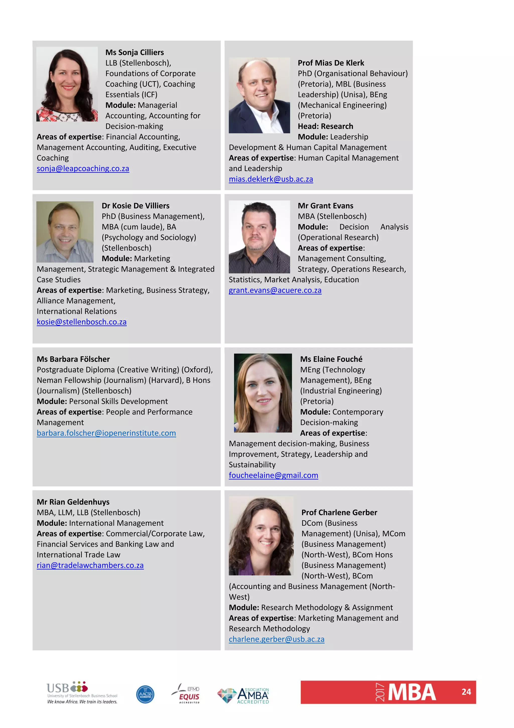 24 
Ms Sonja Cilliers 
LLB (Stellenbosch), 
Foundations of Corporate 
Coaching (UCT), Coaching 
Essentials (ICF) 
Module: Managerial 
Accounting, Accounting for 
Decision‐making 
Areas of expertise: Financial Accounting, 
Management Accounting, Auditing, Executive 
Coaching 
sonja@leapcoaching.co.za 
Prof Mias De Klerk 
PhD (Organisational Behaviour) 
(Pretoria), MBL (Business 
Leadership) (Unisa), BEng 
(Mechanical Engineering) 
(Pretoria) 
Head: Research 
Module: Leadership 
Development & Human Capital Management 
Areas of expertise: Human Capital Management 
and Leadership 
mias.deklerk@usb.ac.za 
Dr Kosie De Villiers 
PhD (Business Management), 
MBA (cum laude), BA 
(Psychology and Sociology) 
(Stellenbosch) 
Module: Marketing 
Management, Strategic Management & Integrated 
Case Studies 
Areas of expertise: Marketing, Business Strategy, 
Alliance Management,  
International Relations 
kosie@stellenbosch.co.za 
 
Mr Grant Evans
MBA (Stellenbosch) 
Module:  Decision  Analysis 
(Operational Research) 
Areas of expertise: 
Management Consulting, 
Strategy, Operations Research, 
Statistics, Market Analysis, Education 
grant.evans@acuere.co.za 
 
Ms Barbara Fölscher 
Postgraduate Diploma (Creative Writing) (Oxford), 
Neman Fellowship (Journalism) (Harvard), B Hons 
(Journalism) (Stellenbosch) 
Module: Personal Skills Development 
Areas of expertise: People and Performance 
Management 
barbara.folscher@iopenerinstitute.com 
Ms Elaine Fouché
MEng (Technology 
Management), BEng 
(Industrial Engineering) 
(Pretoria) 
Module: Contemporary 
Decision‐making 
Areas of expertise: 
Management decision‐making, Business 
Improvement, Strategy, Leadership and 
Sustainability 
foucheelaine@gmail.com 
Mr Rian Geldenhuys          
MBA, LLM, LLB (Stellenbosch) 
Module: International Management 
Areas of expertise: Commercial/Corporate Law, 
Financial Services and Banking Law and 
International Trade Law 
rian@tradelawchambers.co.za 
Prof Charlene Gerber 
DCom (Business 
Management) (Unisa), MCom 
(Business Management) 
(North‐West), BCom Hons 
(Business Management) 
(North‐West), BCom 
(Accounting and Business Management (North‐
West) 
Module: Research Methodology & Assignment 
Areas of expertise: Marketing Management and 
Research Methodology 
charlene.gerber@usb.ac.za
 