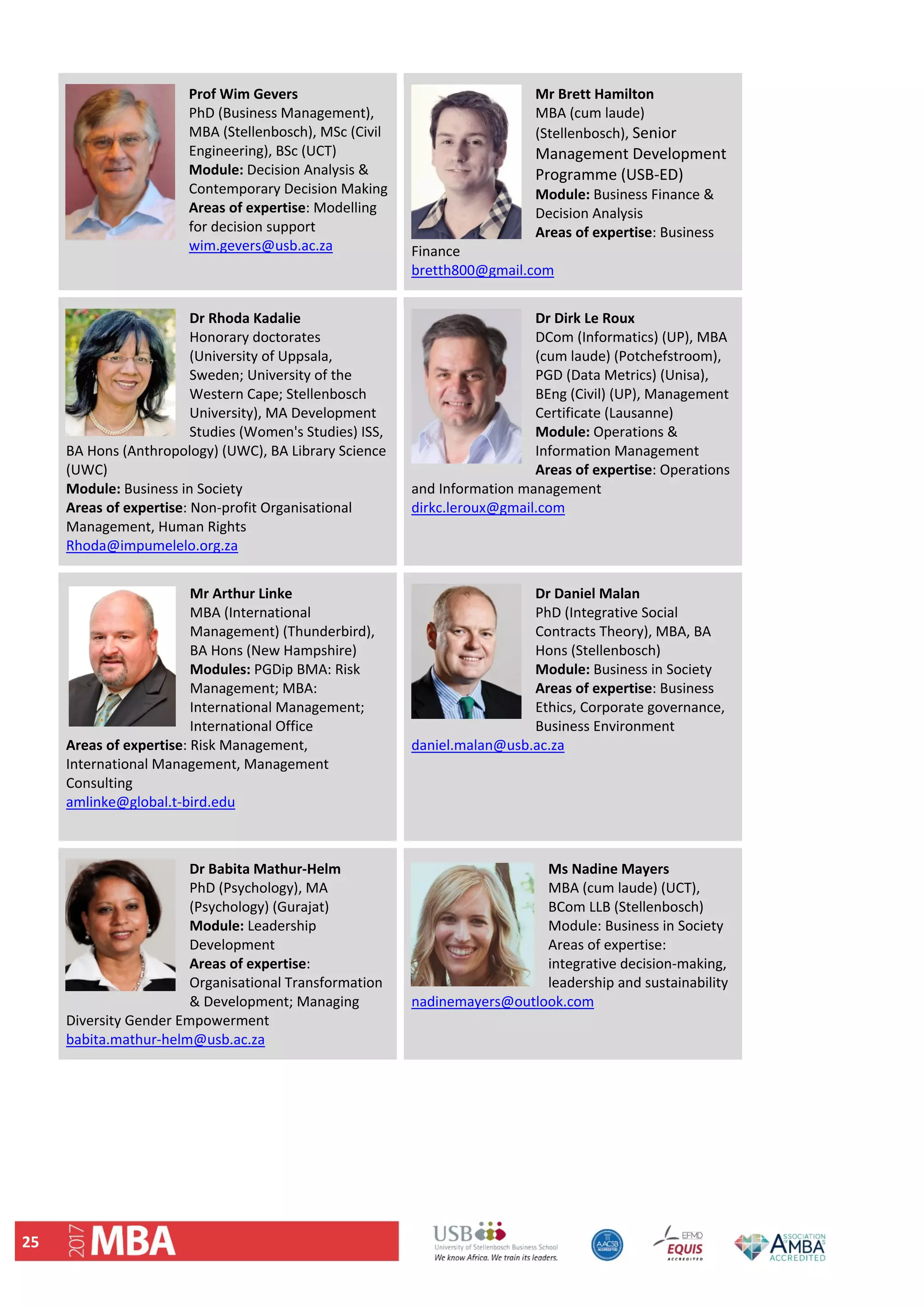 25 
Prof Wim Gevers                   
PhD (Business Management), 
MBA (Stellenbosch), MSc (Civil 
Engineering), BSc (UCT) 
Module: Decision Analysis & 
Contemporary Decision Making 
Areas of expertise: Modelling 
for decision support 
wim.gevers@usb.ac.za 
 
Mr Brett Hamilton 
MBA (cum laude) 
(Stellenbosch), Senior 
Management Development 
Programme (USB‐ED) 
Module: Business Finance & 
Decision Analysis 
Areas of expertise: Business 
Finance 
bretth800@gmail.com 
Dr Rhoda Kadalie 
Honorary doctorates 
(University of Uppsala, 
Sweden; University of the 
Western Cape; Stellenbosch 
University), MA Development 
Studies (Women's Studies) ISS, 
BA Hons (Anthropology) (UWC), BA Library Science 
(UWC) 
Module: Business in Society 
Areas of expertise: Non‐profit Organisational 
Management, Human Rights 
Rhoda@impumelelo.org.za 
Dr Dirk Le Roux
DCom (Informatics) (UP), MBA 
(cum laude) (Potchefstroom), 
PGD (Data Metrics) (Unisa), 
BEng (Civil) (UP), Management 
Certificate (Lausanne) 
Module: Operations & 
Information Management 
Areas of expertise: Operations 
and Information management 
dirkc.leroux@gmail.com 
 
Mr Arthur Linke 
MBA (International 
Management) (Thunderbird), 
BA Hons (New Hampshire) 
Modules: PGDip BMA: Risk 
Management; MBA: 
International Management; 
International Office 
Areas of expertise: Risk Management, 
International Management, Management 
Consulting 
amlinke@global.t‐bird.edu 
 
Dr Daniel Malan
PhD (Integrative Social 
Contracts Theory), MBA, BA 
Hons (Stellenbosch) 
Module: Business in Society 
Areas of expertise: Business 
Ethics, Corporate governance, 
Business Environment 
daniel.malan@usb.ac.za 
Dr Babita Mathur‐Helm  
PhD (Psychology), MA 
(Psychology) (Gurajat) 
Module: Leadership 
Development  
Areas of expertise: 
Organisational Transformation 
& Development; Managing 
Diversity Gender Empowerment 
babita.mathur‐helm@usb.ac.za 
Ms Nadine Mayers 
MBA (cum laude) (UCT), 
BCom LLB (Stellenbosch) 
Module: Business in Society 
Areas of expertise: 
integrative decision‐making, 
leadership and sustainability 
nadinemayers@outlook.com 
 
 
 