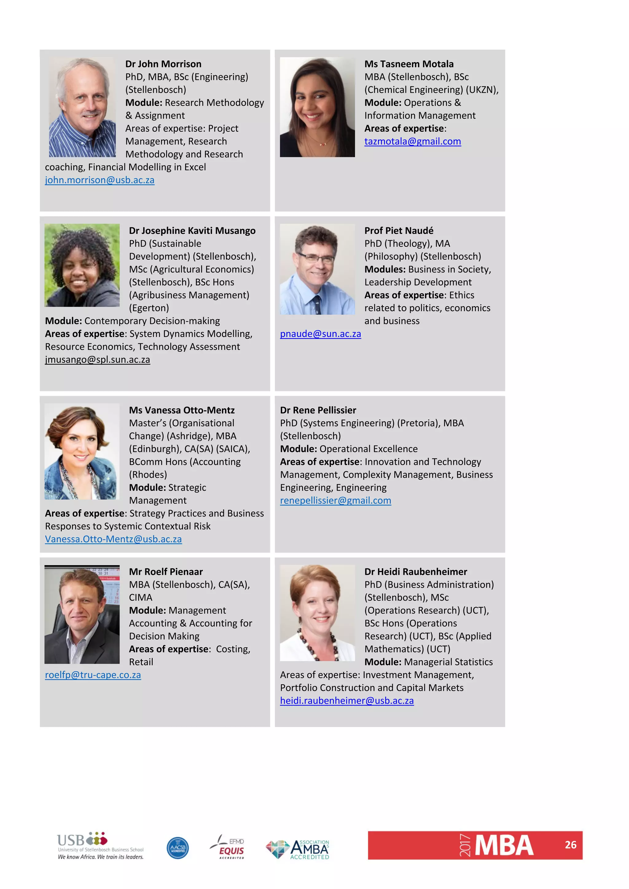 26 
Dr John Morrison 
PhD, MBA, BSc (Engineering) 
(Stellenbosch) 
Module: Research Methodology 
& Assignment 
Areas of expertise: Project 
Management, Research 
Methodology and Research 
coaching, Financial Modelling in Excel 
john.morrison@usb.ac.za 
 
Ms Tasneem Motala 
MBA (Stellenbosch), BSc 
(Chemical Engineering) (UKZN),  
Module: Operations & 
Information Management  
Areas of expertise:  
tazmotala@gmail.com 
 
Dr Josephine Kaviti Musango  
PhD (Sustainable 
Development) (Stellenbosch), 
MSc (Agricultural Economics) 
(Stellenbosch), BSc Hons 
(Agribusiness Management) 
(Egerton) 
Module: Contemporary Decision‐making 
Areas of expertise: System Dynamics Modelling, 
Resource Economics, Technology Assessment 
jmusango@spl.sun.ac.za 
 
Prof Piet Naudé
PhD (Theology), MA 
(Philosophy) (Stellenbosch) 
Modules: Business in Society, 
Leadership Development  
Areas of expertise: Ethics 
related to politics, economics 
and business 
pnaude@sun.ac.za 
 
Ms Vanessa Otto‐Mentz  
Master’s (Organisational 
Change) (Ashridge), MBA 
(Edinburgh), CA(SA) (SAICA), 
BComm Hons (Accounting 
(Rhodes) 
Module: Strategic 
Management  
Areas of expertise: Strategy Practices and Business 
Responses to Systemic Contextual Risk 
Vanessa.Otto‐Mentz@usb.ac.za 
Dr Rene Pellissier
PhD (Systems Engineering) (Pretoria), MBA 
(Stellenbosch) 
Module: Operational Excellence 
Areas of expertise: Innovation and Technology 
Management, Complexity Management, Business 
Engineering, Engineering 
renepellissier@gmail.com 
 
Mr Roelf Pienaar 
MBA (Stellenbosch), CA(SA), 
CIMA 
Module: Management 
Accounting & Accounting for 
Decision Making 
Areas of expertise:  Costing, 
Retail 
roelfp@tru‐cape.co.za 
 
Dr Heidi Raubenheimer 
PhD (Business Administration) 
(Stellenbosch), MSc 
(Operations Research) (UCT), 
BSc Hons (Operations 
Research) (UCT), BSc (Applied 
Mathematics) (UCT) 
Module: Managerial Statistics 
Areas of expertise: Investment Management, 
Portfolio Construction and Capital Markets 
heidi.raubenheimer@usb.ac.za 
 
   
 