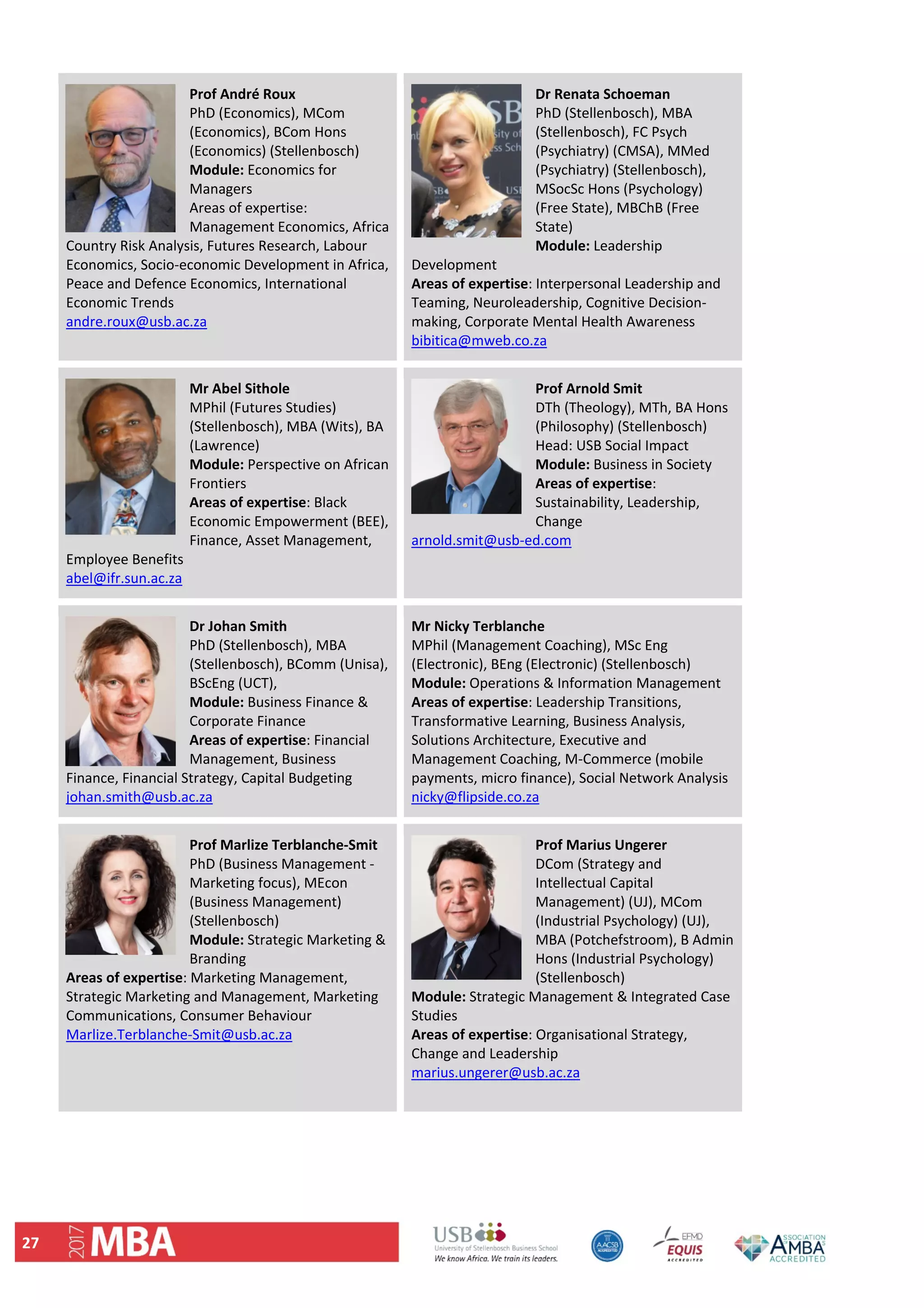 27 
Prof André Roux     
PhD (Economics), MCom 
(Economics), BCom Hons 
(Economics) (Stellenbosch) 
Module: Economics for 
Managers  
Areas of expertise: 
Management Economics, Africa 
Country Risk Analysis, Futures Research, Labour 
Economics, Socio‐economic Development in Africa, 
Peace and Defence Economics, International 
Economic Trends 
andre.roux@usb.ac.za 
Dr Renata Schoeman 
PhD (Stellenbosch), MBA 
(Stellenbosch), FC Psych 
(Psychiatry) (CMSA), MMed 
(Psychiatry) (Stellenbosch), 
MSocSc Hons (Psychology) 
(Free State), MBChB (Free 
State) 
Module: Leadership 
Development 
Areas of expertise: Interpersonal Leadership and 
Teaming, Neuroleadership, Cognitive Decision‐
making, Corporate Mental Health Awareness 
bibitica@mweb.co.za 
Mr Abel Sithole 
MPhil (Futures Studies) 
(Stellenbosch), MBA (Wits), BA 
(Lawrence) 
Module: Perspective on African 
Frontiers 
Areas of expertise: Black 
Economic Empowerment (BEE), 
Finance, Asset Management, 
Employee Benefits 
abel@ifr.sun.ac.za 
Prof Arnold Smit
DTh (Theology), MTh, BA Hons 
(Philosophy) (Stellenbosch) 
Head: USB Social Impact 
Module: Business in Society 
Areas of expertise: 
Sustainability, Leadership, 
Change 
arnold.smit@usb‐ed.com 
 
Dr Johan Smith  
PhD (Stellenbosch), MBA 
(Stellenbosch), BComm (Unisa), 
BScEng (UCT),  
Module: Business Finance & 
Corporate Finance 
Areas of expertise: Financial 
Management, Business 
Finance, Financial Strategy, Capital Budgeting 
johan.smith@usb.ac.za 
Mr Nicky Terblanche
MPhil (Management Coaching), MSc Eng 
(Electronic), BEng (Electronic) (Stellenbosch) 
Module: Operations & Information Management  
Areas of expertise: Leadership Transitions, 
Transformative Learning, Business Analysis, 
Solutions Architecture, Executive and 
Management Coaching, M‐Commerce (mobile 
payments, micro finance), Social Network Analysis 
nicky@flipside.co.za 
Prof Marlize Terblanche‐Smit 
PhD (Business Management ‐ 
Marketing focus), MEcon 
(Business Management) 
(Stellenbosch) 
Module: Strategic Marketing & 
Branding 
Areas of expertise: Marketing Management, 
Strategic Marketing and Management, Marketing 
Communications, Consumer Behaviour 
Marlize.Terblanche‐Smit@usb.ac.za 
 
Prof Marius Ungerer 
DCom (Strategy and 
Intellectual Capital 
Management) (UJ), MCom 
(Industrial Psychology) (UJ), 
MBA (Potchefstroom), B Admin 
Hons (Industrial Psychology) 
(Stellenbosch) 
Module: Strategic Management & Integrated Case 
Studies 
Areas of expertise: Organisational Strategy, 
Change and Leadership 
marius.ungerer@usb.ac.za 
 
 