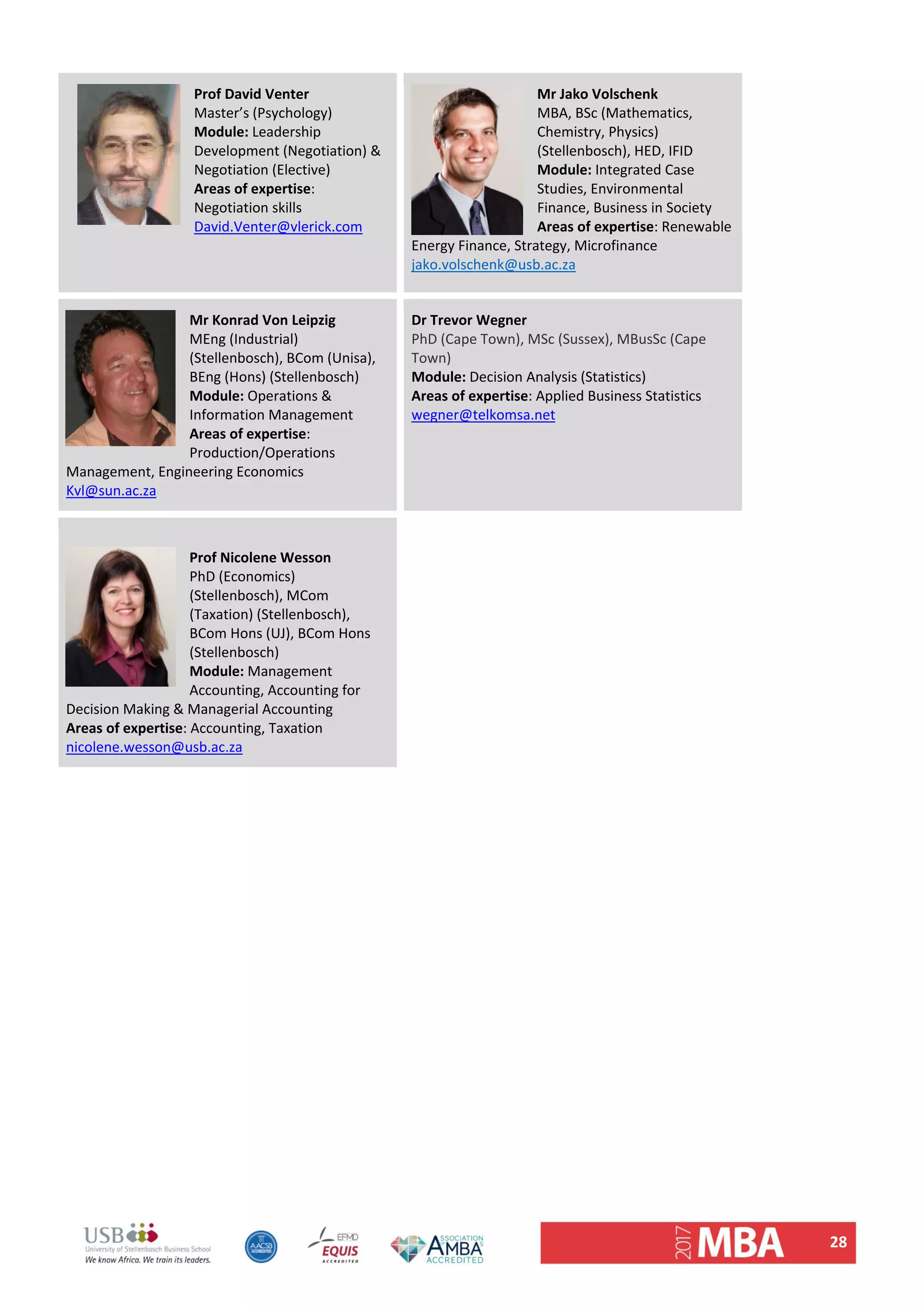 28 
Prof David Venter 
Master’s (Psychology) 
Module: Leadership 
Development (Negotiation) & 
Negotiation (Elective) 
Areas of expertise: 
Negotiation skills  
David.Venter@vlerick.com 
 
 
Mr Jako Volschenk               
MBA, BSc (Mathematics, 
Chemistry, Physics) 
(Stellenbosch), HED, IFID 
Module: Integrated Case 
Studies, Environmental 
Finance, Business in Society 
Areas of expertise: Renewable 
Energy Finance, Strategy, Microfinance 
jako.volschenk@usb.ac.za 
Mr Konrad Von Leipzig 
MEng (Industrial) 
(Stellenbosch), BCom (Unisa), 
BEng (Hons) (Stellenbosch) 
Module: Operations & 
Information Management  
Areas of expertise: 
Production/Operations 
Management, Engineering Economics 
Kvl@sun.ac.za 
Dr Trevor Wegner
PhD (Cape Town), MSc (Sussex), MBusSc (Cape 
Town) 
Module: Decision Analysis (Statistics)  
Areas of expertise: Applied Business Statistics 
wegner@telkomsa.net 
 
 
Prof Nicolene Wesson 
PhD (Economics) 
(Stellenbosch), MCom 
(Taxation) (Stellenbosch), 
BCom Hons (UJ), BCom Hons 
(Stellenbosch) 
Module: Management 
Accounting, Accounting for 
Decision Making & Managerial Accounting 
Areas of expertise: Accounting, Taxation 
nicolene.wesson@usb.ac.za 
 
   
 