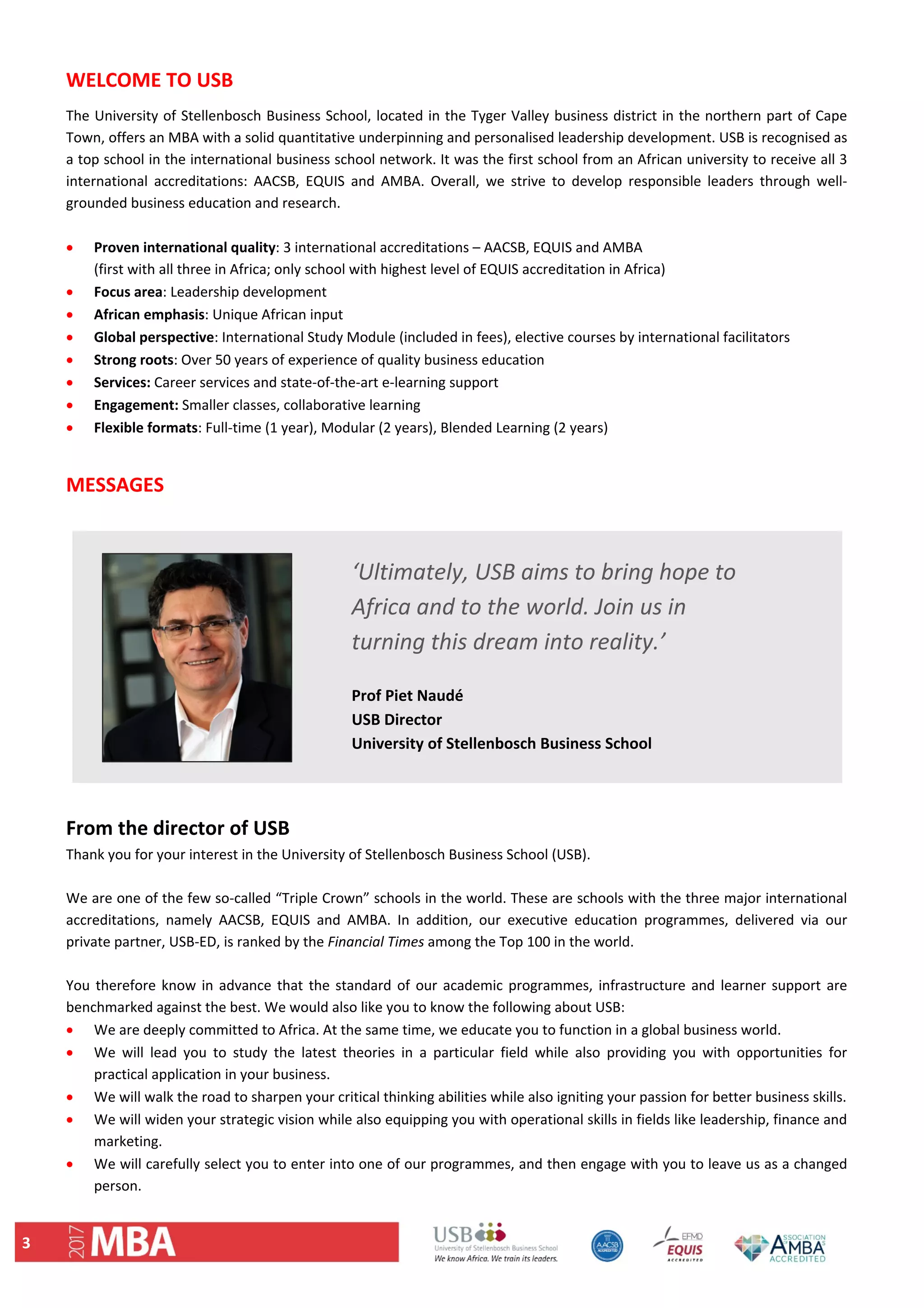 3 
WELCOME TO USB  
The University of Stellenbosch Business School, located in the Tyger Valley business district in the northern part of Cape 
Town, offers an MBA with a solid quantitative underpinning and personalised leadership development. USB is recognised as 
a top school in the international business school network. It was the first school from an African university to receive all 3 
international  accreditations:  AACSB,  EQUIS  and  AMBA.  Overall,  we  strive  to  develop  responsible  leaders  through  well‐
grounded business education and research.  
 
 Proven international quality: 3 international accreditations – AACSB, EQUIS and AMBA  
(first with all three in Africa; only school with highest level of EQUIS accreditation in Africa) 
 Focus area: Leadership development 
 African emphasis: Unique African input  
 Global perspective: International Study Module (included in fees), elective courses by international facilitators  
 Strong roots: Over 50 years of experience of quality business education 
 Services: Career services and state‐of‐the‐art e‐learning support 
 Engagement: Smaller classes, collaborative learning  
 Flexible formats: Full‐time (1 year), Modular (2 years), Blended Learning (2 years) 
 
MESSAGES 
 
           
 
From the director of USB 
Thank you for your interest in the University of Stellenbosch Business School (USB).  
 
We are one of the few so‐called “Triple Crown” schools in the world. These are schools with the three major international 
accreditations,  namely  AACSB,  EQUIS  and  AMBA.  In  addition,  our  executive  education  programmes,  delivered  via  our 
private partner, USB‐ED, is ranked by the Financial Times among the Top 100 in the world.   
 
You therefore know in advance that the standard of our academic programmes, infrastructure and learner support are 
benchmarked against the best. We would also like you to know the following about USB:  
 We are deeply committed to Africa. At the same time, we educate you to function in a global business world.  
 We  will  lead  you  to  study  the  latest  theories  in  a  particular  field  while  also  providing  you  with  opportunities  for 
practical application in your business.  
 We will walk the road to sharpen your critical thinking abilities while also igniting your passion for better business skills.  
 We will widen your strategic vision while also equipping you with operational skills in fields like leadership, finance and 
marketing.  
 We will carefully select you to enter into one of our programmes, and then engage with you to leave us as a changed 
person.  
‘Ultimately, USB aims to bring hope to 
Africa and to the world. Join us in 
turning this dream into reality.’ 
 
Prof Piet Naudé 
USB Director 
University of Stellenbosch Business School  
 