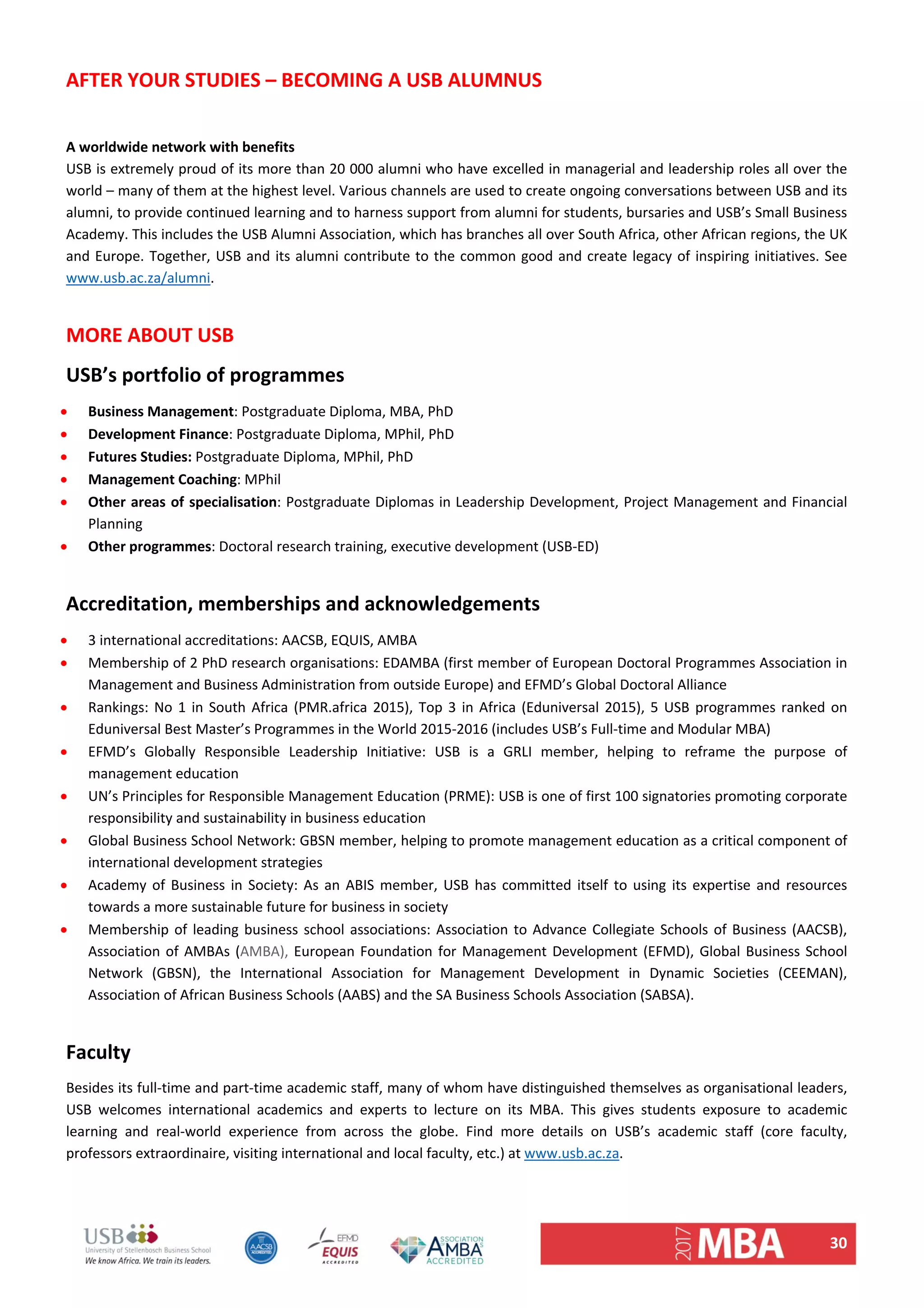 30 
AFTER YOUR STUDIES – BECOMING A USB ALUMNUS 
 
A worldwide network with benefits 
USB is extremely proud of its more than 20 000 alumni who have excelled in managerial and leadership roles all over the 
world – many of them at the highest level. Various channels are used to create ongoing conversations between USB and its 
alumni, to provide continued learning and to harness support from alumni for students, bursaries and USB’s Small Business 
Academy. This includes the USB Alumni Association, which has branches all over South Africa, other African regions, the UK 
and Europe. Together, USB and its alumni contribute to the common good and create legacy of inspiring initiatives. See 
www.usb.ac.za/alumni.  
 
MORE ABOUT USB 
USB’s portfolio of programmes 
 Business Management: Postgraduate Diploma, MBA, PhD 
 Development Finance: Postgraduate Diploma, MPhil, PhD 
 Futures Studies: Postgraduate Diploma, MPhil, PhD 
 Management Coaching: MPhil 
 Other areas of specialisation: Postgraduate Diplomas in Leadership Development, Project Management and Financial 
Planning 
 Other programmes: Doctoral research training, executive development (USB‐ED) 
 
Accreditation, memberships and acknowledgements 
 3 international accreditations: AACSB, EQUIS, AMBA 
 Membership of 2 PhD research organisations: EDAMBA (first member of European Doctoral Programmes Association in 
Management and Business Administration from outside Europe) and EFMD’s Global Doctoral Alliance 
 Rankings: No 1 in South Africa (PMR.africa 2015), Top 3 in Africa (Eduniversal 2015), 5 USB programmes ranked on 
Eduniversal Best Master’s Programmes in the World 2015‐2016 (includes USB’s Full‐time and Modular MBA) 
 EFMD’s  Globally  Responsible  Leadership  Initiative:  USB  is  a  GRLI  member,  helping  to  reframe  the  purpose  of 
management education  
 UN’s Principles for Responsible Management Education (PRME): USB is one of first 100 signatories promoting corporate 
responsibility and sustainability in business education  
 Global Business School Network: GBSN member, helping to promote management education as a critical component of 
international development strategies  
 Academy of Business in Society: As an ABIS member, USB has committed itself to using its expertise and resources 
towards a more sustainable future for business in society  
 Membership of leading business school associations: Association to Advance Collegiate Schools of Business (AACSB), 
Association of AMBAs (AMBA), European Foundation for Management Development (EFMD), Global Business School 
Network  (GBSN),  the  International  Association  for  Management  Development  in  Dynamic  Societies  (CEEMAN), 
Association of African Business Schools (AABS) and the SA Business Schools Association (SABSA).  
 
Faculty  
Besides its full‐time and part‐time academic staff, many of whom have distinguished themselves as organisational leaders, 
USB  welcomes  international  academics  and  experts  to  lecture  on  its  MBA.  This  gives  students  exposure  to  academic 
learning  and  real‐world  experience  from  across  the  globe.  Find  more  details  on  USB’s  academic  staff  (core  faculty, 
professors extraordinaire, visiting international and local faculty, etc.) at www.usb.ac.za.  
 
 
