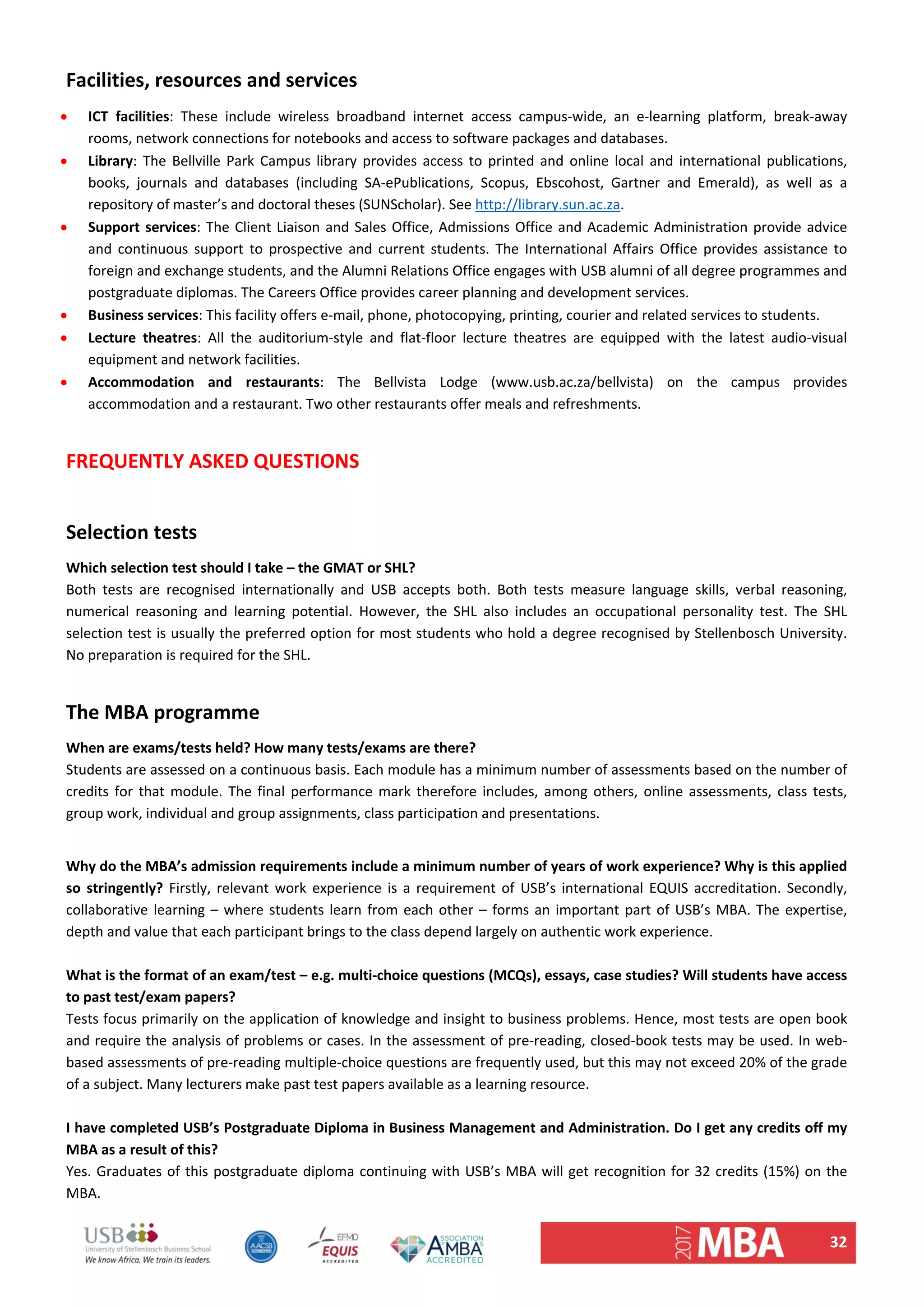 32 
Facilities, resources and services  
 ICT  facilities:  These  include  wireless  broadband  internet  access  campus‐wide,  an  e‐learning  platform,  break‐away 
rooms, network connections for notebooks and access to software packages and databases.  
 Library: The Bellville Park Campus library provides access to printed and online local and international publications, 
books,  journals  and  databases  (including  SA‐ePublications,  Scopus,  Ebscohost,  Gartner  and  Emerald),  as  well  as  a 
repository of master’s and doctoral theses (SUNScholar). See http://library.sun.ac.za.  
 Support services: The Client Liaison and Sales Office, Admissions Office and Academic Administration provide advice 
and  continuous  support  to  prospective  and  current  students.  The  International  Affairs  Office  provides  assistance  to 
foreign and exchange students, and the Alumni Relations Office engages with USB alumni of all degree programmes and 
postgraduate diplomas. The Careers Office provides career planning and development services.  
 Business services: This facility offers e‐mail, phone, photocopying, printing, courier and related services to students.  
 Lecture  theatres:  All  the  auditorium‐style  and  flat‐floor  lecture  theatres  are  equipped  with  the  latest  audio‐visual 
equipment and network facilities.  
 Accommodation  and  restaurants:  The  Bellvista  Lodge  (www.usb.ac.za/bellvista)  on  the  campus  provides 
accommodation and a restaurant. Two other restaurants offer meals and refreshments.  
 
FREQUENTLY ASKED QUESTIONS  
 
Selection tests  
Which selection test should I take – the GMAT or SHL?  
Both  tests  are  recognised  internationally  and  USB  accepts  both.  Both  tests  measure  language  skills,  verbal  reasoning, 
numerical  reasoning  and  learning  potential.  However,  the  SHL  also  includes  an  occupational  personality  test.  The  SHL 
selection test is usually the preferred option for most students who hold a degree recognised by Stellenbosch University. 
No preparation is required for the SHL.  
 
The MBA programme  
When are exams/tests held? How many tests/exams are there?  
Students are assessed on a continuous basis. Each module has a minimum number of assessments based on the number of 
credits for that module. The final performance mark therefore includes, among others, online assessments, class tests, 
group work, individual and group assignments, class participation and presentations.  
 
Why do the MBA’s admission requirements include a minimum number of years of work experience? Why is this applied 
so  stringently?  Firstly,  relevant  work  experience  is  a  requirement of  USB’s  international EQUIS  accreditation.  Secondly, 
collaborative learning – where students learn from each other – forms an important part of USB’s MBA. The expertise, 
depth and value that each participant brings to the class depend largely on authentic work experience.  
 
What is the format of an exam/test – e.g. multi‐choice questions (MCQs), essays, case studies? Will students have access 
to past test/exam papers?  
Tests focus primarily on the application of knowledge and insight to business problems. Hence, most tests are open book 
and require the analysis of problems or cases. In the assessment of pre‐reading, closed‐book tests may be used. In web‐
based assessments of pre‐reading multiple‐choice questions are frequently used, but this may not exceed 20% of the grade 
of a subject. Many lecturers make past test papers available as a learning resource.  
 
I have completed USB’s Postgraduate Diploma in Business Management and Administration. Do I get any credits off my 
MBA as a result of this? 
Yes. Graduates of this postgraduate diploma continuing with USB’s MBA will get recognition for 32 credits (15%) on the 
MBA. 
 