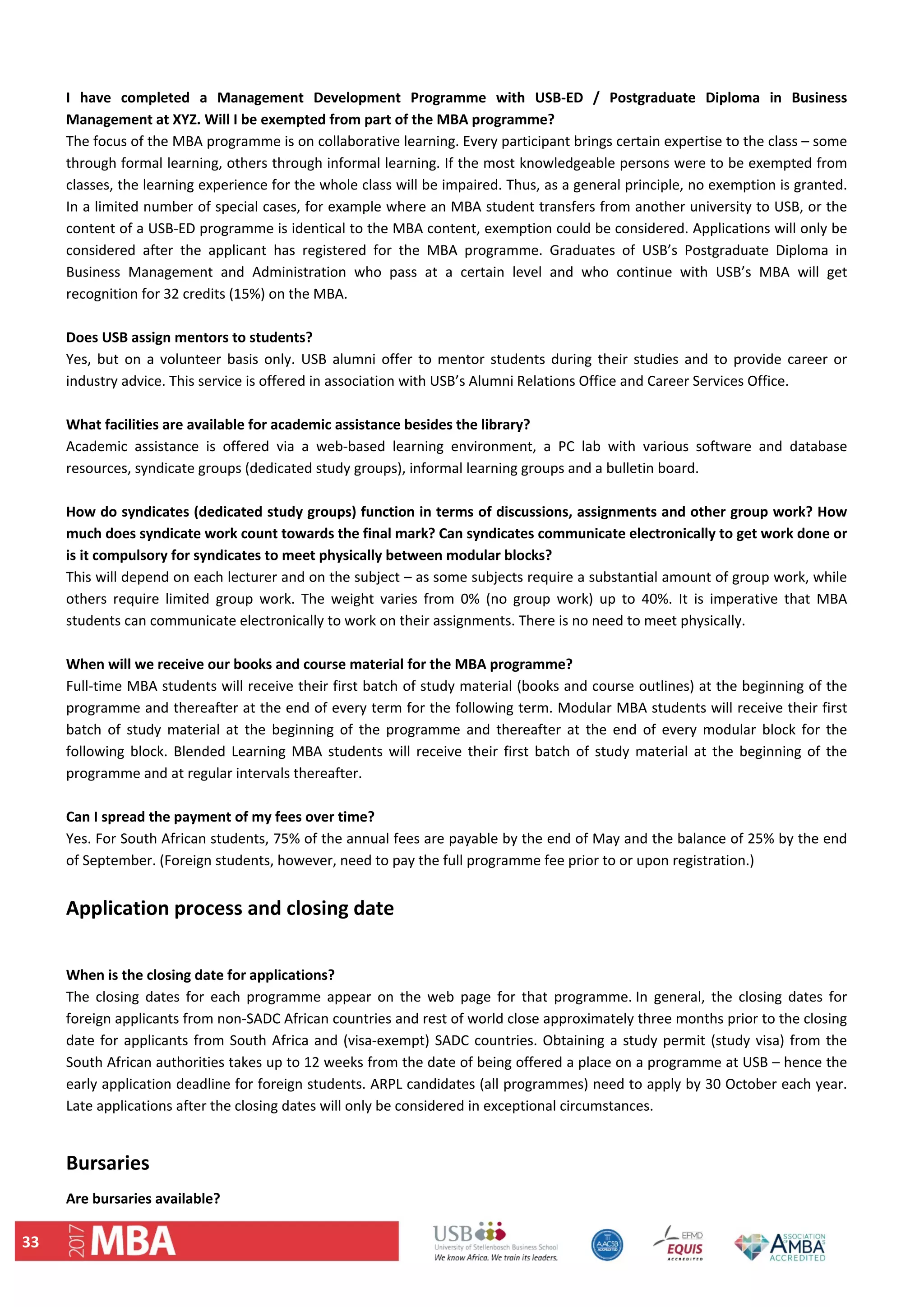 33 
 
I  have  completed  a  Management  Development  Programme  with  USB‐ED  /  Postgraduate  Diploma  in  Business 
Management at XYZ. Will I be exempted from part of the MBA programme?  
The focus of the MBA programme is on collaborative learning. Every participant brings certain expertise to the class – some 
through formal learning, others through informal learning. If the most knowledgeable persons were to be exempted from 
classes, the learning experience for the whole class will be impaired. Thus, as a general principle, no exemption is granted. 
In a limited number of special cases, for example where an MBA student transfers from another university to USB, or the 
content of a USB‐ED programme is identical to the MBA content, exemption could be considered. Applications will only be 
considered  after  the  applicant  has  registered  for  the  MBA  programme.  Graduates  of  USB’s  Postgraduate  Diploma  in 
Business  Management  and  Administration  who  pass  at  a  certain  level  and  who  continue  with  USB’s  MBA  will  get 
recognition for 32 credits (15%) on the MBA. 
 
Does USB assign mentors to students?  
Yes,  but  on a  volunteer  basis  only.  USB  alumni  offer  to mentor  students  during  their  studies  and to  provide  career  or 
industry advice. This service is offered in association with USB’s Alumni Relations Office and Career Services Office.  
 
What facilities are available for academic assistance besides the library?  
Academic  assistance  is  offered  via  a  web‐based  learning  environment,  a  PC  lab  with  various  software  and  database 
resources, syndicate groups (dedicated study groups), informal learning groups and a bulletin board.  
 
How do syndicates (dedicated study groups) function in terms of discussions, assignments and other group work? How 
much does syndicate work count towards the final mark? Can syndicates communicate electronically to get work done or 
is it compulsory for syndicates to meet physically between modular blocks?  
This will depend on each lecturer and on the subject – as some subjects require a substantial amount of group work, while 
others  require  limited  group  work.  The  weight  varies  from  0%  (no  group  work)  up  to  40%.  It  is  imperative  that  MBA 
students can communicate electronically to work on their assignments. There is no need to meet physically.  
 
When will we receive our books and course material for the MBA programme?  
Full‐time MBA students will receive their first batch of study material (books and course outlines) at the beginning of the 
programme and thereafter at the end of every term for the following term. Modular MBA students will receive their first 
batch  of  study  material  at  the  beginning  of  the  programme  and  thereafter  at  the  end  of  every  modular  block  for  the 
following  block.  Blended  Learning MBA  students  will  receive  their  first  batch  of  study  material  at  the  beginning  of  the 
programme and at regular intervals thereafter. 
 
Can I spread the payment of my fees over time?  
Yes. For South African students, 75% of the annual fees are payable by the end of May and the balance of 25% by the end 
of September. (Foreign students, however, need to pay the full programme fee prior to or upon registration.)  
 
Application process and closing date  
 
When is the closing date for applications?  
The  closing  dates  for  each  programme  appear  on  the  web  page  for  that  programme. In  general,  the  closing  dates  for 
foreign applicants from non‐SADC African countries and rest of world close approximately three months prior to the closing 
date for applicants from South Africa and (visa‐exempt) SADC countries. Obtaining a study permit (study visa) from the 
South African authorities takes up to 12 weeks from the date of being offered a place on a programme at USB – hence the 
early application deadline for foreign students. ARPL candidates (all programmes) need to apply by 30 October each year. 
Late applications after the closing dates will only be considered in exceptional circumstances. 
 
Bursaries  
Are bursaries available?  
 