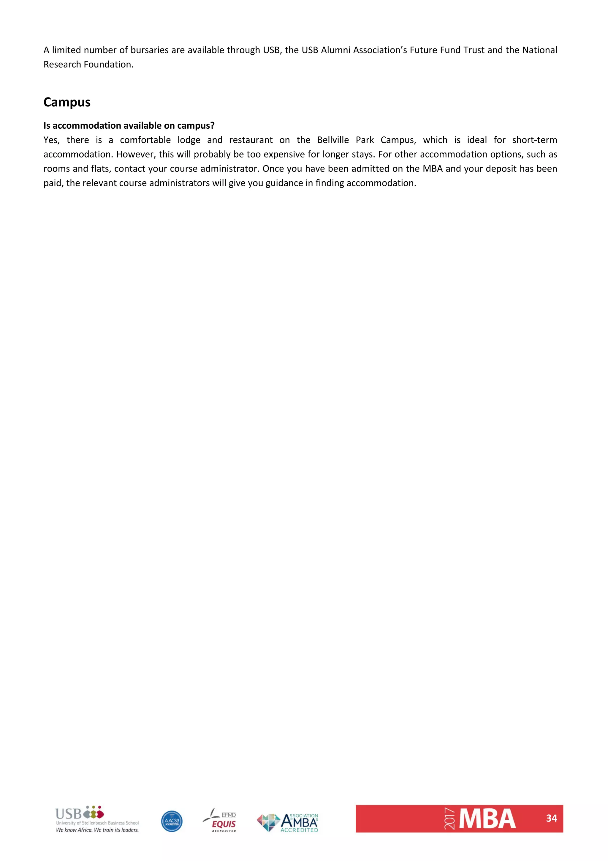 34 
A limited number of bursaries are available through USB, the USB Alumni Association’s Future Fund Trust and the National 
Research Foundation.  
 
Campus  
Is accommodation available on campus?  
Yes,  there  is  a  comfortable  lodge  and  restaurant  on  the  Bellville  Park  Campus,  which  is  ideal  for  short‐term 
accommodation. However, this will probably be too expensive for longer stays. For other accommodation options, such as 
rooms and flats, contact your course administrator. Once you have been admitted on the MBA and your deposit has been 
paid, the relevant course administrators will give you guidance in finding accommodation.  
   
 