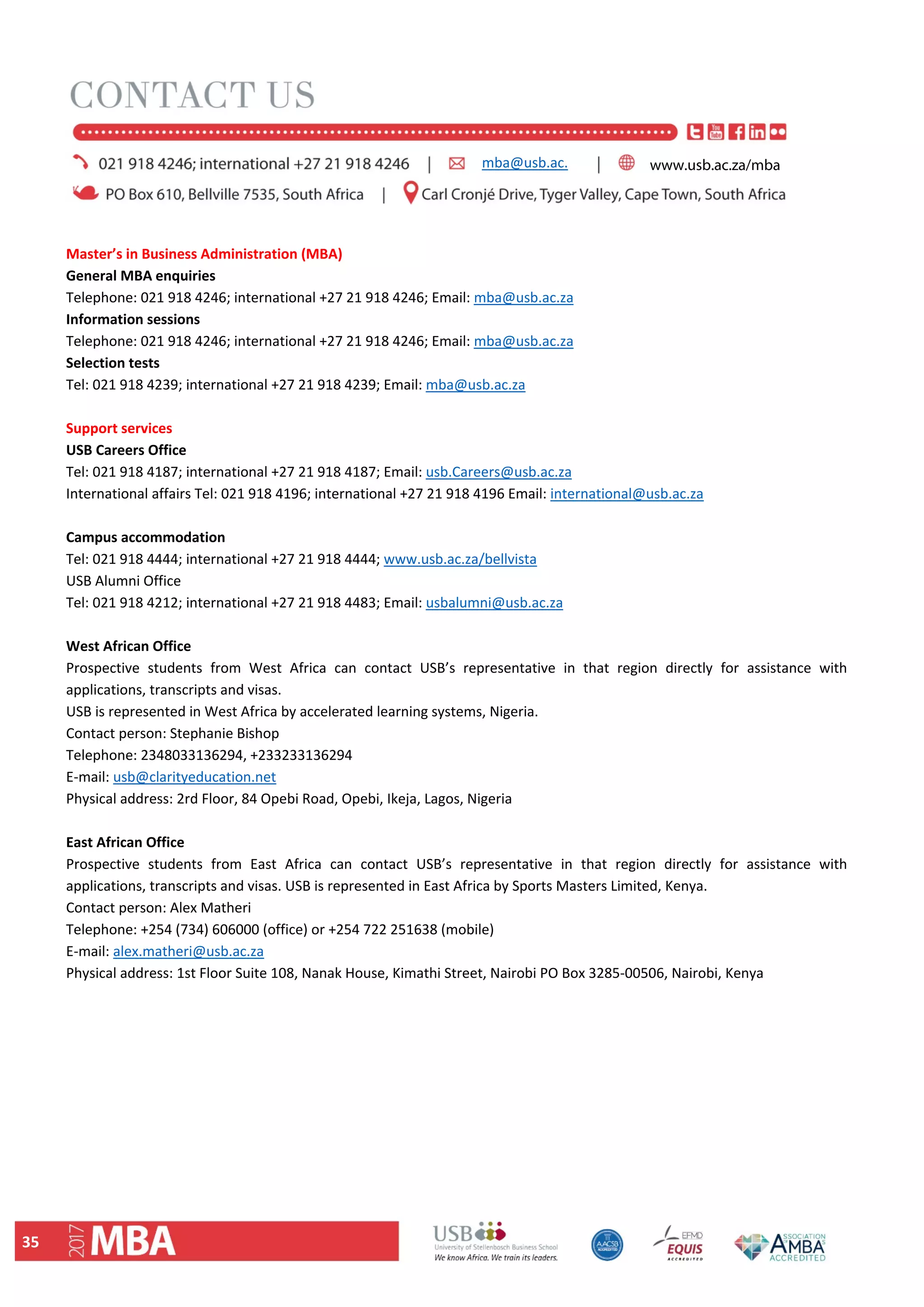 35 
 
Master’s in Business Administration (MBA)  
General MBA enquiries  
Telephone: 021 918 4246; international +27 21 918 4246; Email: mba@usb.ac.za  
Information sessions  
Telephone: 021 918 4246; international +27 21 918 4246; Email: mba@usb.ac.za  
Selection tests  
Tel: 021 918 4239; international +27 21 918 4239; Email: mba@usb.ac.za  
 
Support services  
USB Careers Office  
Tel: 021 918 4187; international +27 21 918 4187; Email: usb.Careers@usb.ac.za  
International affairs Tel: 021 918 4196; international +27 21 918 4196 Email: international@usb.ac.za  
 
Campus accommodation  
Tel: 021 918 4444; international +27 21 918 4444; www.usb.ac.za/bellvista  
USB Alumni Office  
Tel: 021 918 4212; international +27 21 918 4483; Email: usbalumni@usb.ac.za  
 
West African Office  
Prospective  students  from  West  Africa  can  contact  USB’s  representative  in  that  region  directly  for  assistance  with 
applications, transcripts and visas. 
USB is represented in West Africa by accelerated learning systems, Nigeria.  
Contact person: Stephanie Bishop  
Telephone: 2348033136294, +233233136294  
E‐mail: usb@clarityeducation.net  
Physical address: 2rd Floor, 84 Opebi Road, Opebi, Ikeja, Lagos, Nigeria  
 
East African Office  
Prospective  students  from  East  Africa  can  contact  USB’s  representative  in  that  region  directly  for  assistance  with 
applications, transcripts and visas. USB is represented in East Africa by Sports Masters Limited, Kenya. 
Contact person: Alex Matheri  
Telephone: +254 (734) 606000 (office) or +254 722 251638 (mobile)  
E‐mail: alex.matheri@usb.ac.za  
Physical address: 1st Floor Suite 108, Nanak House, Kimathi Street, Nairobi PO Box 3285‐00506, Nairobi, Kenya 
 
 
mba@usb.ac. www.usb.ac.za/mba
 