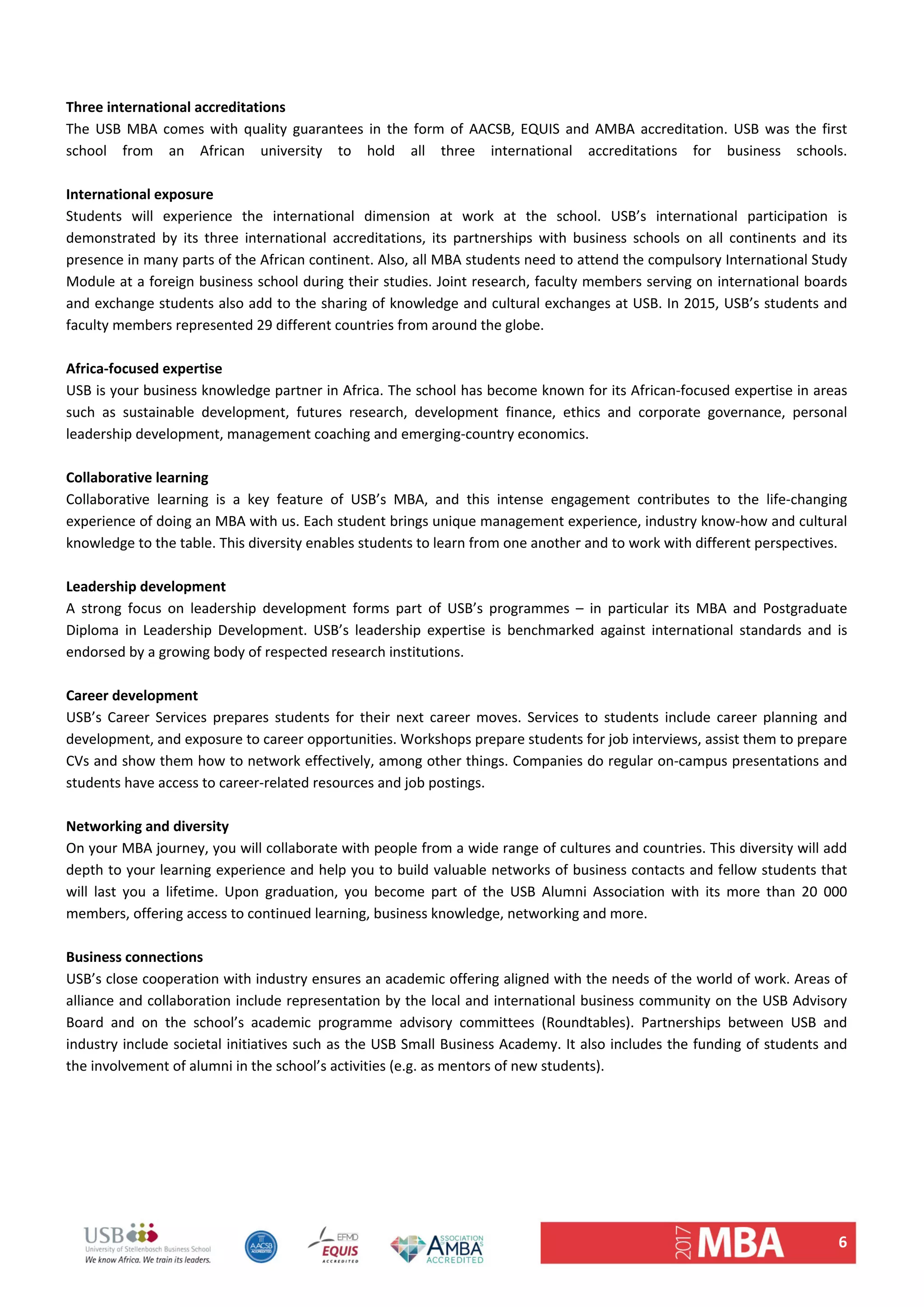 6 
 
Three international accreditations 
The  USB  MBA  comes  with  quality guarantees  in  the  form  of  AACSB, EQUIS  and  AMBA  accreditation.  USB  was  the first 
school  from  an  African  university  to  hold  all  three  international  accreditations  for  business  schools.  
 
International exposure  
Students  will  experience  the  international  dimension  at  work  at  the  school.  USB’s  international  participation  is 
demonstrated  by  its  three  international  accreditations,  its  partnerships  with  business  schools  on  all  continents  and  its 
presence in many parts of the African continent. Also, all MBA students need to attend the compulsory International Study 
Module at a foreign business school during their studies. Joint research, faculty members serving on international boards 
and exchange students also add to the sharing of knowledge and cultural exchanges at USB. In 2015, USB’s students and 
faculty members represented 29 different countries from around the globe. 
 
Africa‐focused expertise  
USB is your business knowledge partner in Africa. The school has become known for its African‐focused expertise in areas 
such  as  sustainable  development,  futures  research,  development  finance,  ethics  and  corporate  governance,  personal 
leadership development, management coaching and emerging‐country economics.  
 
Collaborative learning  
Collaborative  learning  is  a  key  feature  of  USB’s  MBA,  and  this  intense  engagement  contributes  to  the  life‐changing 
experience of doing an MBA with us. Each student brings unique management experience, industry know‐how and cultural 
knowledge to the table. This diversity enables students to learn from one another and to work with different perspectives.  
 
Leadership development 
A  strong  focus  on  leadership  development  forms  part  of  USB’s  programmes  –  in  particular  its  MBA  and  Postgraduate 
Diploma  in  Leadership  Development.  USB’s  leadership  expertise  is  benchmarked  against  international  standards  and  is 
endorsed by a growing body of respected research institutions.  
 
Career development  
USB’s  Career  Services  prepares  students  for  their  next  career  moves.  Services  to  students  include  career  planning  and 
development, and exposure to career opportunities. Workshops prepare students for job interviews, assist them to prepare 
CVs and show them how to network effectively, among other things. Companies do regular on‐campus presentations and 
students have access to career‐related resources and job postings.  
 
Networking and diversity  
On your MBA journey, you will collaborate with people from a wide range of cultures and countries. This diversity will add 
depth to your learning experience and help you to build valuable networks of business contacts and fellow students that 
will  last  you  a  lifetime.  Upon  graduation,  you  become  part  of  the  USB  Alumni  Association  with  its  more  than  20  000 
members, offering access to continued learning, business knowledge, networking and more.  
 
Business connections  
USB’s close cooperation with industry ensures an academic offering aligned with the needs of the world of work. Areas of 
alliance and collaboration include representation by the local and international business community on the USB Advisory 
Board  and  on  the  school’s  academic  programme  advisory  committees  (Roundtables).  Partnerships  between  USB  and 
industry include societal initiatives such as the USB Small Business Academy. It also includes the funding of students and 
the involvement of alumni in the school’s activities (e.g. as mentors of new students).  
 
   
 