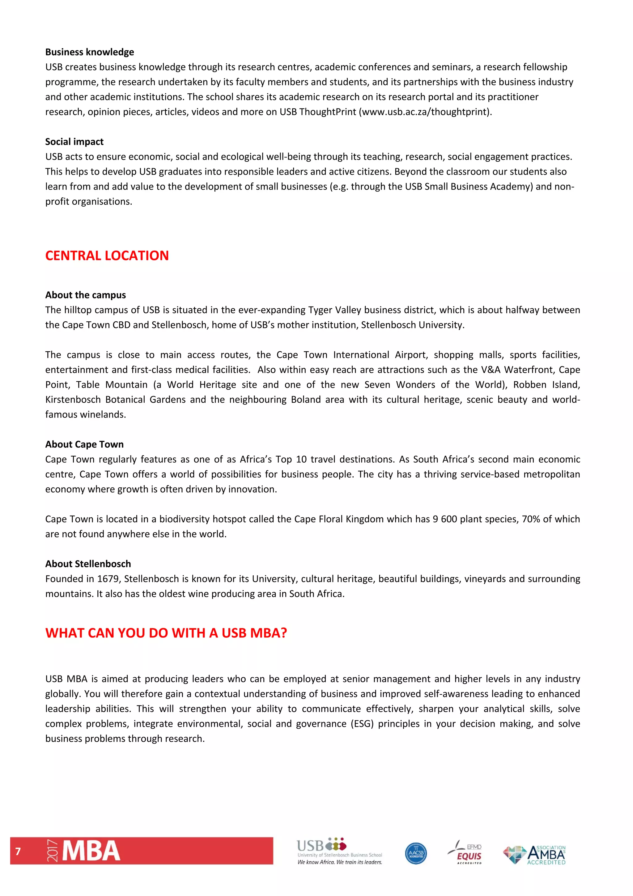 7 
Business knowledge 
USB creates business knowledge through its research centres, academic conferences and seminars, a research fellowship 
programme, the research undertaken by its faculty members and students, and its partnerships with the business industry 
and other academic institutions. The school shares its academic research on its research portal and its practitioner 
research, opinion pieces, articles, videos and more on USB ThoughtPrint (www.usb.ac.za/thoughtprint). 
 
Social impact 
USB acts to ensure economic, social and ecological well‐being through its teaching, research, social engagement practices. 
This helps to develop USB graduates into responsible leaders and active citizens. Beyond the classroom our students also 
learn from and add value to the development of small businesses (e.g. through the USB Small Business Academy) and non‐
profit organisations. 
  
 
CENTRAL LOCATION 
 
About the campus 
The hilltop campus of USB is situated in the ever‐expanding Tyger Valley business district, which is about halfway between 
the Cape Town CBD and Stellenbosch, home of USB’s mother institution, Stellenbosch University.  
 
The  campus  is  close  to  main  access  routes,  the  Cape  Town  International  Airport,  shopping  malls,  sports  facilities, 
entertainment and first‐class medical facilities.  Also within easy reach are attractions such as the V&A Waterfront, Cape 
Point,  Table  Mountain  (a  World  Heritage  site  and  one  of  the  new  Seven  Wonders  of  the  World),  Robben  Island, 
Kirstenbosch  Botanical  Gardens  and  the  neighbouring  Boland  area  with  its  cultural  heritage,  scenic  beauty  and  world‐
famous winelands. 
 
About Cape Town 
Cape Town regularly features as one of as Africa’s Top 10 travel destinations. As South Africa’s second main economic 
centre, Cape Town offers a world of possibilities for business people. The city has a thriving service‐based metropolitan 
economy where growth is often driven by innovation.  
 
Cape Town is located in a biodiversity hotspot called the Cape Floral Kingdom which has 9 600 plant species, 70% of which 
are not found anywhere else in the world.  
 
About Stellenbosch  
Founded in 1679, Stellenbosch is known for its University, cultural heritage, beautiful buildings, vineyards and surrounding 
mountains. It also has the oldest wine producing area in South Africa. 
 
WHAT CAN YOU DO WITH A USB MBA? 
 
USB MBA is aimed at producing leaders who can be employed at senior management and higher levels in any industry 
globally. You will therefore gain a contextual understanding of business and improved self‐awareness leading to enhanced 
leadership  abilities.  This  will  strengthen  your  ability  to  communicate  effectively,  sharpen  your  analytical  skills,  solve 
complex  problems,  integrate  environmental,  social  and  governance  (ESG)  principles  in  your  decision  making,  and  solve 
business problems through research. 
   
 