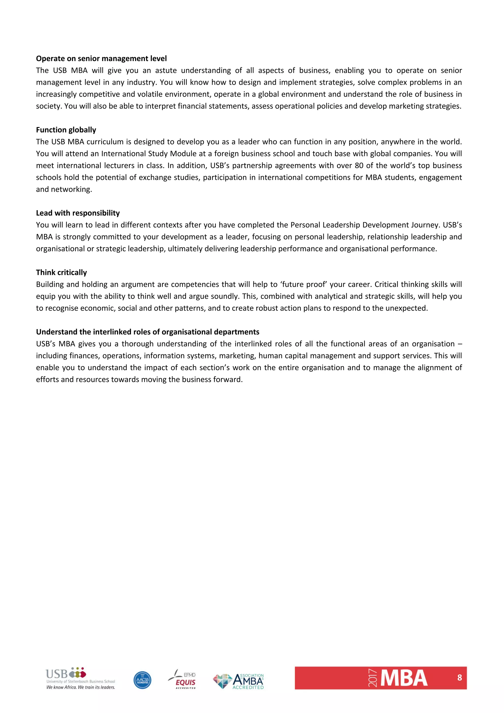 8 
 
Operate on senior management level  
The  USB  MBA  will  give  you  an  astute  understanding  of  all  aspects  of  business,  enabling  you  to  operate  on  senior 
management level in any industry. You will know how to design and implement strategies, solve complex problems in an 
increasingly competitive and volatile environment, operate in a global environment and understand the role of business in 
society. You will also be able to interpret financial statements, assess operational policies and develop marketing strategies.  
 
Function globally  
The USB MBA curriculum is designed to develop you as a leader who can function in any position, anywhere in the world. 
You will attend an International Study Module at a foreign business school and touch base with global companies. You will 
meet international lecturers in class. In addition, USB’s partnership agreements with over 80 of the world’s top business 
schools hold the potential of exchange studies, participation in international competitions for MBA students, engagement 
and networking.  
 
Lead with responsibility  
You will learn to lead in different contexts after you have completed the Personal Leadership Development Journey. USB’s 
MBA is strongly committed to your development as a leader, focusing on personal leadership, relationship leadership and 
organisational or strategic leadership, ultimately delivering leadership performance and organisational performance.  
 
Think critically  
Building and holding an argument are competencies that will help to ‘future proof’ your career. Critical thinking skills will 
equip you with the ability to think well and argue soundly. This, combined with analytical and strategic skills, will help you 
to recognise economic, social and other patterns, and to create robust action plans to respond to the unexpected.  
 
Understand the interlinked roles of organisational departments  
USB’s MBA gives you a thorough understanding of the interlinked roles of all the functional areas of an organisation – 
including finances, operations, information systems, marketing, human capital management and support services. This will 
enable you to understand the impact of each section’s work on the entire organisation and to manage the alignment of 
efforts and resources towards moving the business forward.  
 
   
 