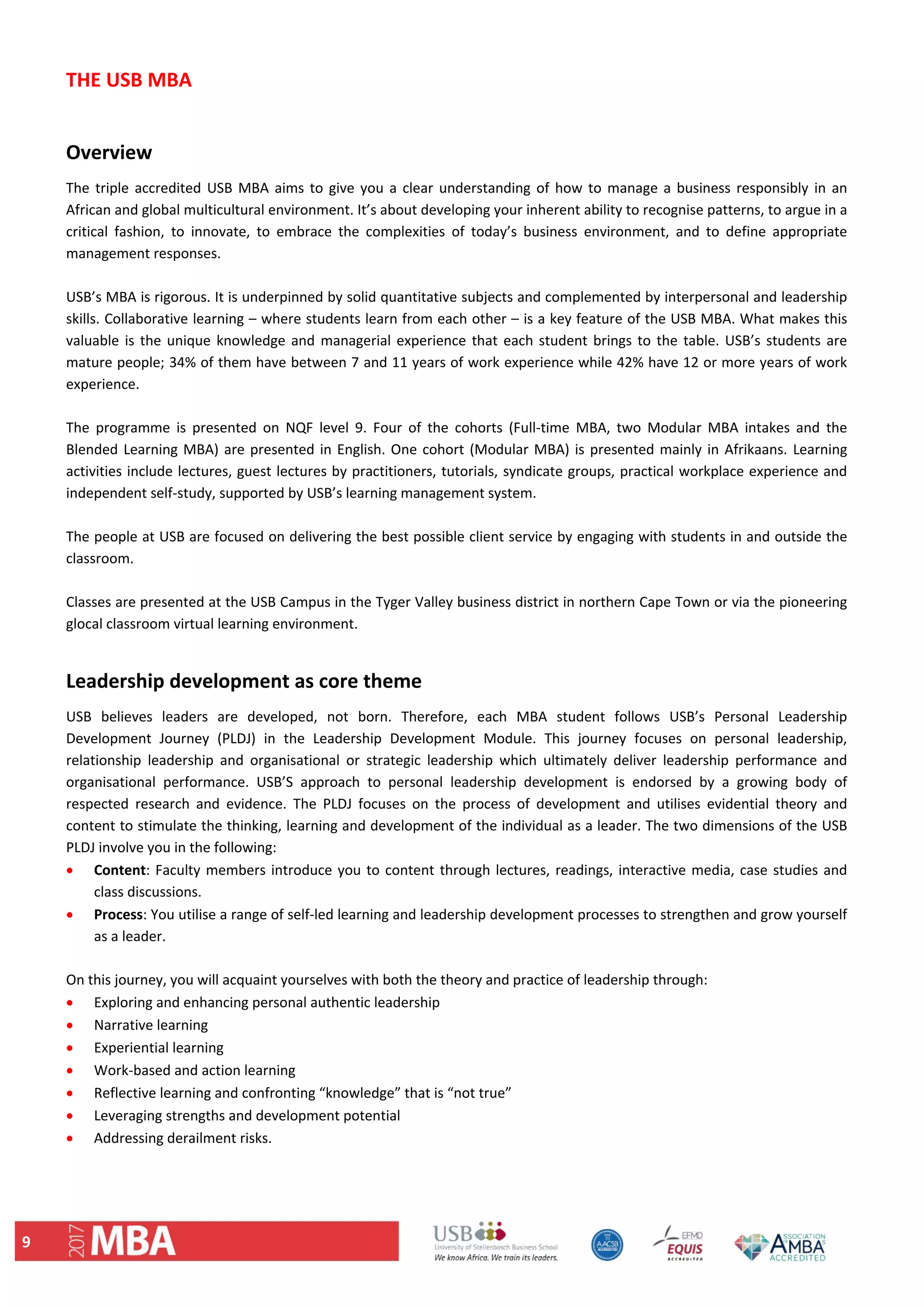 9 
THE USB MBA 
 
Overview 
The triple accredited USB MBA aims to give you a clear understanding of how to manage a business responsibly in an 
African and global multicultural environment. It’s about developing your inherent ability to recognise patterns, to argue in a 
critical  fashion,  to  innovate,  to  embrace  the  complexities  of  today’s  business  environment,  and  to  define  appropriate 
management responses.  
 
USB’s MBA is rigorous. It is underpinned by solid quantitative subjects and complemented by interpersonal and leadership 
skills. Collaborative learning – where students learn from each other – is a key feature of the USB MBA. What makes this 
valuable is the unique knowledge and managerial experience that each student brings to the table. USB’s students are 
mature people; 34% of them have between 7 and 11 years of work experience while 42% have 12 or more years of work 
experience.  
 
The  programme  is  presented  on  NQF  level  9.  Four  of  the  cohorts  (Full‐time  MBA,  two  Modular  MBA  intakes  and  the 
Blended Learning MBA) are presented in English. One cohort (Modular MBA) is presented mainly in Afrikaans. Learning 
activities include lectures, guest lectures by practitioners, tutorials, syndicate groups, practical workplace experience and 
independent self‐study, supported by USB’s learning management system. 
 
The people at USB are focused on delivering the best possible client service by engaging with students in and outside the 
classroom. 
 
Classes are presented at the USB Campus in the Tyger Valley business district in northern Cape Town or via the pioneering 
glocal classroom virtual learning environment. 
 
Leadership development as core theme 
USB  believes  leaders  are  developed,  not  born.  Therefore,  each  MBA  student  follows  USB’s  Personal  Leadership 
Development  Journey  (PLDJ)  in  the  Leadership  Development  Module.  This  journey  focuses  on  personal  leadership, 
relationship  leadership  and  organisational  or  strategic  leadership  which  ultimately  deliver  leadership  performance  and 
organisational  performance.  USB’S  approach  to  personal  leadership  development  is  endorsed  by  a  growing  body  of 
respected  research  and  evidence.  The  PLDJ  focuses  on  the  process  of  development  and  utilises  evidential  theory  and 
content to stimulate the thinking, learning and development of the individual as a leader. The two dimensions of the USB 
PLDJ involve you in the following:  
 Content: Faculty members introduce you to content through lectures, readings, interactive media, case studies and 
class discussions.  
 Process: You utilise a range of self‐led learning and leadership development processes to strengthen and grow yourself 
as a leader. 
 
On this journey, you will acquaint yourselves with both the theory and practice of leadership through: 
 Exploring and enhancing personal authentic leadership 
 Narrative learning 
 Experiential learning 
 Work‐based and action learning 
 Reflective learning and confronting “knowledge” that is “not true”  
 Leveraging strengths and development potential 
 Addressing derailment risks. 
 
 