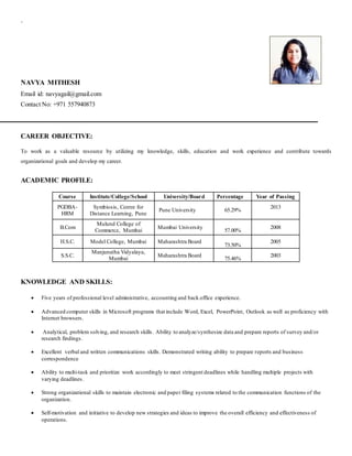 `
NAVYA MITHESH
Email id: navyagail@gmail.com
Contact No: +971 557940873
CAREER OBJECTIVE:
To work as a valuable resource by utilizing my knowledge, skills, education and work experience and contribute towards
organizational goals and develop my career.
ACADEMIC PROFILE:
Course Institute/College/School University/Board Percentage Year of Passing
PGDBA-
HRM
Symbiosis, Centre for
Distance Learning, Pune
Pune University 65.29%
2013
B.Com
Mulund College of
Commerce, Mumbai
Mumbai University
57.00%
2008
H.S.C. Model College, Mumbai Maharashtra Board
73.50%
2005
S.S.C.
Manjunatha Vidyalaya,
Mumbai
Maharashtra Board
75.46%
2003
KNOWLEDGE AND SKILLS:
 Five years of professional level administrative, accounting and back office experience.
 Advanced computer skills in Microsoft programs that include Word, Excel, PowerPoint, Outlook as well as proficiency with
Internet browsers.
 Analytical, problem solving, and research skills. Ability to analyze/synthesize data and prepare reports of survey and/or
research findings.
 Excellent verbal and written communications skills. Demonstrated writing ability to prepare reports and business
correspondence
 Ability to multi-task and prioritize work accordingly to meet stringent deadlines while handling multiple projects with
varying deadlines.
 Strong organizational skills to maintain electronic and paper filing systems related to the communication functions of the
organization.
 Self-motivation and initiative to develop new strategies and ideas to improve the overall efficiency and effectiveness of
operations.
 