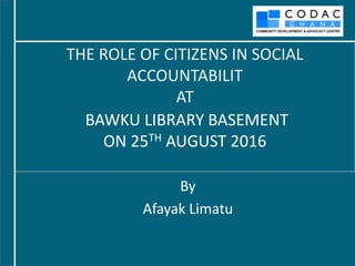 BAWKU LIBRARY BASEMENT
ON 25TH AUGUST 2016
By
Afayak Limatu
THE ROLE OF CITIZENS IN SOCIAL
ACCOUNTABILIT
AT
 