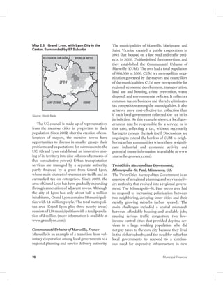 Map 2.3 Grand Lyon, with Lyon City in the 
Center, Surrounded by 57 Suburbs 
Source: World Bank. 
The UC council is made up of representatives 
from the member cities in proportion to their 
population. Since 2002, after the creation of con-ferences 
of mayors, the member towns have 
opportunities to discuss in smaller groups their 
problems and expectations for submission to the 
UC. (Grand Lyon established an innovative zon-ing 
of its territory into nine subzones by means of 
this consultative power.) Urban transportation 
services are managed by a separate authority, 
partly financed by a grant from Grand Lyon, 
whose main sources of revenues are tariffs and an 
earmarked tax on enterprises. Since 2000, the 
area of Grand Lyon has been gradually expanding 
through annexation of adjacent towns. Although 
the city of Lyon has only about half a million 
inhabitants, Grand Lyon contains 58 municipali-ties 
with 1.4 million people. The total metropoli-tan 
area (Grand Lyon plus three nearby areas) 
consists of 139 municipalities with a total popula-tion 
of 2 million (more information is available at 
www.grandlyon.com). 
Communauté Urbaine of Marseille, France 
Marseille is an example of a transition from vol-untary 
cooperation among local governments to a 
regional planning and service delivery authority. 
The municipalities of Marseille, Marignane, and 
Saint Victoire created a public corporation in 
1992 that focused on a few road and traffic proj-ects. 
In 2000, 17 cities joined the consortium, and 
they established the Communauté Urbaine of 
Marseille (CUM). The area had a total population 
of 980,000 in 2000. CUM is a metropolitan orga-nization 
governed by the mayors and councillors 
of the municipalities. CUM now is responsible for 
regional economic development, transportation, 
land use and housing, crime prevention, waste 
disposal, and environmental policies. It collects a 
common tax on business and thereby eliminates 
tax competition among the municipalities. It also 
achieves more cost-effective tax collection than 
if each local government collected the tax in its 
jurisdiction. As this example shows, a local gov-ernment 
may be responsible for a service, or in 
this case, collecting a tax, without necessarily 
having to execute the task itself. Discussions are 
ongoing to extend the borders of CUM to neigh-boring 
urban communities where there is signifi-cant 
industrial and economic activity and 
potential (more information is available at www 
.marseille-provence.com). 
Twin Cities Metropolitan Government, 
Minneapolis–St. Paul, Minnesota, U.S. 
The Twin Cities Metropolitan Government is an 
example of a regional planning and service deliv-ery 
authority that evolved into a regional govern-ment. 
The Minneapolis–St. Paul metro area had 
to respond to increasing polarization between 
two neighboring, decaying inner cities and their 
rapidly growing suburbs (urban sprawl). The 
main challenges included a spatial mismatch 
between affordable housing and available jobs, 
causing serious traffic congestion; two low-income 
central cities that provided daytime ser-vices 
to a large working population who did 
not pay taxes to the core city because they lived 
in the richer suburbs; and the need for suburban 
local governments to respond to a continu-ous 
need for expensive infrastructure in new 
70 Municipal Finances 
 
