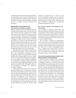 would not be above the other local governments in 
the metropolitan area in terms of reporting rela-tionships, 
but rather would be separate entities of 
equal rank and legal status. Budapest, Hungary, 
and Dar es Salaam, Tanzania, illustrate such 
structures. 
Metropolitan Local Government 
City Government, Budapest, Hungary 
Budapest offers a case of a metropolitan local gov-ernment 
with broad functions. The city covers an 
area of 525 km2 and has a population of 1.7 million 
(2011), close to 20 percent of the country’s popula-tion. 
The local government system of Budapest is 
unique in Hungary, comprising the municipality 
of Budapest (called “the city”) and its 23 district 
governments, all equal in rank and legal status 
(Horváth and Peteri 2003). Both the city and the 
districts are local governments, not clearly subor-dinated 
to one another, and each has specific 
duties and powers, specified by the Act on Local 
Governments and the Act on the Capital City. 
Although the city was handled as a special case, 
the district governments received broad man-dates. 
The municipality of Budapest, with an 
elected mayor and a 33-member general assembly, 
provides the following public services: mainte-nance 
and supervision of hospitals and polyclin-ics, 
art and public culture institutions, children’s 
and youth homes, secondary schools and dormito-ries, 
social homes providing specialized care, and 
markets and market halls. The public utilities of 
the municipality of Budapest now operate as 
municipal companies. 
A legal amendment in 1994, however, gave the 
general assembly of the city supremacy in impor-tant 
matters of regulation and in revenue sharing 
and city planning. Regarding the sharing of cer-tain 
revenues from the national budget and local 
revenues, the influence of the districts was 
reduced to voicing their opinions, whereas previ-ously 
consent of the district mayors was required. 
In city planning, the city became the primary reg-ulatory 
authority; previously the districts could 
question the general plan. In 1997, the city 
received additional authority over the develop-ment 
and protection of the built environment. A 
specific system of urban master plans has since 
been established, reflecting the strengthened, 
unified management of the city. 
Dar es Salaam, Tanzania–Metropolitan Local 
Government 
Dar es Salaam is Tanzania’s largest and most 
important industrial and commercial center, with 
a population of about 4 million (approximately 10 
percent of the country’s population). Its popula-tion 
grows by about 4.3 percent per year. It is one 
of the fastest-growing cities in the world, expected 
to reach 5 million by 2030. 
Dar es Salaam is legally an administrative 
region of the country. The regional administration 
is an arm of the national government, with an 
appointed regional commissioner coexisting with 
the three Dar es Salaam municipalities and a 
Dar es Salaam City Council (DCC), which is 
another administrative entity for the same area. 
Box 2.11 provides more information about the 
governance system of Dar es Salaam. 
Two-Level Local Government System with 
Separate Rank and Legal Status 
A two-level system sometimes has a separate, 
usually elected, level of local government with 
coordination authority over the lower levels and 
responsibility for some planning and service deliv-ery 
functions.5 We first describe the governance 
structure in Quito, Ecuador. The following exam-ples 
also illustrate the influence that a higher-tier 
(national or state or provincial) government can 
have and the not uncommon evolutionary nature 
of institutional arrangements for metropolitan 
governance. Some cities have used a two-level 
structure in the past but returned to a one-level 
local government system (Toronto and Abidjan), 
and some have returned to a two-level structure 
after operating in a one-level system for some time 
(London). 
72 Municipal Finances 
 