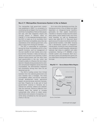 Box 2.11 Metropolitan Governance System in Dar es Salaam 
The metropolitan local government system 
was established in 2000. It is composed of a 
coordinating Dar es Salaam City Council (DCC) 
and three municipalities of fairly similar popula-tion 
size, with their respective mayors and 
councils (shown in different colors on 
map B2.11.1). As a separate local government, 
the DCC is made up of six councillors from 
each of the three municipalities, plus a few rep-resentatives 
of the national government, who 
elect a mayor from among the members. 
The DCC is responsible for coordination 
among the three municipalities and for a few 
specific functions, such as management of 
the city’s landfill, its main market, and a main 
bus terminal. However, it does not have juris-diction 
over any land or any authority or direct 
decision-making power over the other three 
local governments in the city, which has 
limited its ability to influence the city’s deve-lopment. 
Despite strong socioeconomic cohe-sion 
and physical integration across the three 
municipalities, the administrative integration 
and coordination among them have not yet 
advanced very far. 
The DCC’s funding comes from limited 
transfers from the national government and 
from facilities that it manages. The three 
municipalities collect own-source revenues 
through development levies, agricultural 
leases, city service levies, land rent, licenses, 
and fees. Property tax is also part of local 
governments’ revenue in Tanzania, but a 
national tax authority collects and redistrib-utes 
the revenues. Revenue collection from 
property taxes has started to increase 
substantially after efforts to obtain better 
identification and valuation of properties, cur-rently 
being completed by the local govern-ments 
in the city. 
As in many other developing countries, the 
local governments in Dar es Salaam are highly 
dependent on intergovernmental transfers, 
particularly for their capital investments. 
Transfers in Tanzania include recurrent sector 
block grants, sector basket funds, and minis-terial 
subsidies, as well as development 
grants (see table B2.11.1). Recurrent block 
grants account for about two-thirds of all inter-governmental 
transfers. Until 2004, Tanzania 
had a discretionary system of intergovern-mental 
grants. Among its many shortcomings 
was a tendency toward inequality, allocating a 
relatively high share to wealthier and urban 
jurisdictions. Starting in FY 2004/05, a new 
transfer system was introduced. Both recur-rent 
block grants and development grants are 
now disbursed to local governments based on 
formulas. 
Map B2.11.1 Dar es Salaam Metro Region 
(continued next page) 
Source: World Bank. 
Metropolitan Governance and Finance 73 
 