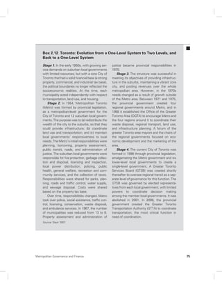 Box 2.12 Toronto: Evolution from a One-Level System to Two Levels, and 
Back to a One-Level System 
Stage 1. In the early 1950s, with growing ser-vice 
demands on suburban local governments 
with limited resources, but with a core City of 
Toronto that had a solid financial base (a strong 
property, commercial, and industrial tax base), 
the political boundaries no longer reflected the 
socioeconomic realities. At the time, each 
municipality acted independently with respect 
to transportation, land use, and housing. 
Stage 2. In 1954, Metropolitan Toronto 
(Metro) was formed by provincial legislation, 
as a metropolitan-level government for the 
City of Toronto and 12 suburban local govern-ments. 
The purpose was to (a) redistribute the 
wealth of the city to the suburbs, so that they 
could provide infrastructure; (b) coordinate 
land use and transportation; and (c) maintain 
local governments’ responsiveness to local 
needs. The Metro’s initial responsibilities were 
planning, borrowing, property assessment, 
public transit, roads, and administration of 
justice. The suburban local governments were 
responsible for fire protection, garbage collec-tion 
and disposal, licensing and inspection, 
local power distribution, policing, public 
health, general welfare, recreation and com-munity 
services, and the collection of taxes. 
Responsibilities were shared for parks, plan-ning, 
roads and traffic control, water supply, 
and sewage disposal. Costs were shared 
based on the property tax base. 
Over time, responsibilities changed. Metro 
took over police, social assistance, traffic con-trol, 
licensing, conservation, waste disposal, 
and ambulance services. In 1967, the number 
of municipalities was reduced from 13 to 6. 
Property assessment and administration of 
justice became provincial responsibilities in 
1970. 
Stage 3. The structure was successful in 
meeting its objectives of providing infrastruc-ture 
in the suburbs, maintaining a vibrant core 
city, and pooling revenues over the whole 
metropolitan area. However, in the 1970s 
needs changed as a result of growth outside 
of the Metro area. Between 1971 and 1975, 
the provincial government created four 
regional governments around Metro, and in 
1988 it established the Office of the Greater 
Toronto Area (OGTA) to encourage Metro and 
the four regions around it to coordinate their 
waste disposal, regional transport, land use, 
and infrastructure planning. A forum of the 
greater Toronto area mayors and the chairs of 
the regional governments focused on eco-nomic 
development and the marketing of the 
area. 
Stage 4. The current City of Toronto was 
formed in 1998 through provincial legislation, 
amalgamating the Metro government and six 
lower-level local governments to create a 
single-level government. A Greater Toronto 
Services Board (GTSB) was created shortly 
thereafter to oversee regional transit as a sep-arate 
level of governance for this function. The 
GTSB was governed by elected representa-tives 
from each local government, with limited 
powers to coordinate decision making 
among the member local governments. It was 
abolished in 2001. In 2006, the provincial 
government created the Greater Toronto 
Transportation Authority (GTTA) to coordinate 
transportation, the most critical function in 
need of coordination. 
Source: Slack 2007. 
Metropolitan Governance and Finance 75 
 
