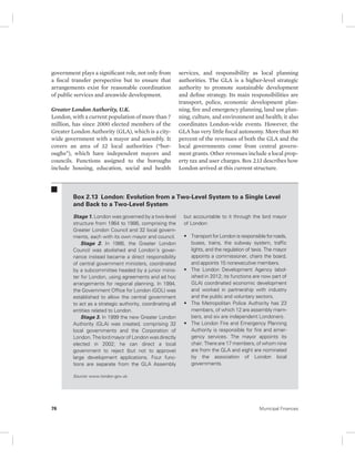government plays a significant role, not only from 
a fiscal transfer perspective but to ensure that 
arrangements exist for reasonable coordination 
of public services and areawide development. 
Greater London Authority, U.K. 
London, with a current population of more than 7 
million, has since 2000 elected members of the 
Greater London Authority (GLA), which is a city-wide 
government with a mayor and assembly. It 
covers an area of 32 local authorities (“bor-oughs”), 
which have independent mayors and 
councils. Functions assigned to the boroughs 
include housing, education, social and health 
services, and responsibility as local planning 
authorities. The GLA is a higher-level strategic 
authority to promote sustainable development 
and define strategy. Its main responsibilities are 
transport, police, economic development plan-ning, 
fire and emergency planning, land use plan-ning, 
culture, and environment and health; it also 
coordinates London-wide events. However, the 
GLA has very little fiscal autonomy. More than 80 
percent of the revenues of both the GLA and the 
local governments come from central govern-ment 
grants. Other revenues include a local prop-erty 
tax and user charges. Box 2.13 describes how 
London arrived at this current structure. 
Box 2.13 London: Evolution from a Two-Level System to a Single Level 
and Back to a Two-Level System 
Stage 1. London was governed by a two-level 
structure from 1964 to 1986, comprising the 
Greater London Council and 32 local govern-ments, 
each with its own mayor and council. 
Stage 2. In 1986, the Greater London 
Council was abolished and London’s gover-nance 
instead became a direct responsibility 
of central government ministers, coordinated 
by a subcommittee headed by a junior minis-ter 
for London, using agreements and ad hoc 
arrangements for regional planning. In 1994, 
the Government Office for London (GOL) was 
established to allow the central government 
to act as a strategic authority, coordinating all 
entities related to London. 
Stage 3. In 1999 the new Greater London 
Authority (GLA) was created, comprising 32 
local governments and the Corporation of 
London. The lord mayor of London was directly 
elected in 2002; he can direct a local 
government to reject (but not to approve) 
large development applications. Four func-tions 
are separate from the GLA Assembly 
but accountable to it through the lord mayor 
of London: 
• Transport for London is responsible for roads, 
buses, trains, the subway system, traffic 
lights, and the regulation of taxis. The mayor 
appoints a commissioner, chairs the board, 
and appoints 15 nonexecutive members. 
• The London Development Agency (abol-ished 
in 2012; its functions are now part of 
GLA) coordinated economic development 
and worked in partnership with industry 
and the public and voluntary sectors. 
• The Metropolitan Police Authority has 23 
members, of which 12 are assembly mem-bers, 
and six are independent Londoners. 
• The London Fire and Emergency Planning 
Authority is responsible for fire and emer-gency 
services. The mayor appoints its 
chair. There are 17 members, of whom nine 
are from the GLA and eight are nominated 
by the association of London local 
governments. 
Source: www.london.gov.uk. 
76 Municipal Finances 
 