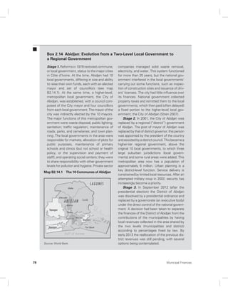 Box 2.14 Abidjan: Evolution from a Two-Level Local Government to 
a Regional Government 
Stage 1. Reforms in 1978 restored commune, 
or local government, status to the major cities 
in Côte d’Ivoire. At the time, Abidjan had 10 
local governments, differing in size and ability 
to raise their own funds, each with an elected 
mayor and set of councillors (see map 
B2.14.1). At the same time, a higher-level, 
metropolitan local government, the City of 
Abidjan, was established, with a council com-posed 
of the City mayor and four councillors 
from each local government. The mayor of the 
city was indirectly elected by the 10 mayors. 
The major functions of this metropolitan gov-ernment 
were waste disposal; public lighting; 
sanitation; traffic regulation; maintenance of 
roads, parks, and cemeteries; and town plan-ning. 
The local governments in the area were 
responsible for markets, allocation of plots for 
public purposes, maintenance of primary 
schools and clinics (but not school or health 
policy, or the supervision and payment of 
staff), and operating social centers; they were 
to share responsibility with other government 
levels for pollution and hygiene. Private sector 
companies managed solid waste removal, 
electricity, and water. This system functioned 
for more than 20 years, but the national gov-ernment 
interfered in the local governments’ 
carrying out some functions, such as inspec-tion 
of construction sites and issuance of driv-ers’ 
licenses. The city had little influence over 
its finances. National government collected 
property taxes and remitted them to the local 
governments, which then paid (often delayed) 
a fixed portion to the higher-level local gov-ernment, 
the City of Abidjan (Stren 2007). 
Stage 2. In 2001, the City of Abidjan was 
replaced by a regional (“district”) government 
of Abidjan. The post of mayor of Abidjan was 
replaced by that of district governor; this person 
was appointed by the president of the country 
and assisted by a district council. This became a 
higher-tier regional government, above the 
original 10 local governments, to which three 
large suburban jurisdictions (local govern-ments) 
and some rural areas were added. This 
metropolitan area now has a population of 
approximately 6 million. Urban planning is a 
key district-level function. Service delivery is 
constrained by limited local resources. After an 
attempted military coup in 2002, security has 
increasingly become a priority. 
Stage 3. In September 2012 (after the 
presidential election) the District of Abidjan 
was dissolved by a presidential ordinance and 
replaced by a governorate (an executive body) 
under the direct control of the national govern-ment. 
A decision had been taken to separate 
the finances of the District of Abidjan from the 
contributions of the municipalities by having 
local revenues collected in the area shared by 
the two levels (municipalities and district) 
according to percentages fixed by law. By 
early 2013 the reallocation of the previous dis-trict 
revenues was still pending, with several 
options being contemplated. 
Map B2.14.1 The 10 Communes of Abidjan 
Source: World Bank. 
78 Municipal Finances 
 