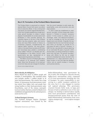 Box 2.15 Formation of the Portland Metro Government 
The Portland Metro is governed by a directly 
elected Metro Council with seven councillors 
and an executive officer. It has a strong land 
use statute, as a tool for regional development, 
which has included establishing a longer-term 
urban growth boundary to create a certain 
degree of predictability for private sector land 
developers in their business planning. An 
important feature of the law is that Portland 
Metro may levy property, sales, and income 
taxes and issue Metro bonds to finance its 
investment programs. Complementing the 
regional Metro authority, the local govern-ments 
in the area (three counties and 25 cities 
and townships) have created a coordinating 
group (called “FOCUS”) to develop joint rec-ommendations 
to the Metro Council. Local 
governments are also represented on a 
regional planning advisory committee. 
The Metro Council of Portland gets about 
15 percent of its revenues from property 
taxes. More than 50 percent of its revenues 
come from fees and user charges for facilities 
Source: www.oregonmetro.gov. 
Metro Manila, the Philippines 
Metro Manila has about 11 million people and 
includes 17 munici palities. The extended urban 
area includes another 4 million people in 18 
more local governments. The country has a long 
history of autonomous local governments resist-ing 
con trol from higher tiers, and people have 
strong loyalties to their local government units. 
Nevertheless, most of the various metropoli-tan- 
level entities that have existed in Manila were 
established and appointed by the national govern-ment 
(see box 2.17). 
Verband Stuttgart, Germany 
The Verband Stuttgart Region (Stuttgart 
regional association) was created by the 
that the council operates (a solid waste dis-posal 
facility, a zoo, and convention, arts, and 
expo centers). 
In 1973 a state law established an urban 
growth boundary limiting large-scale devel-opment 
in Portland to prevent excessive 
sprawl. It limits access to utilities such as 
sewerage, water, and telecommunications, 
as well as coverage by the fire and police 
departments and schools. Originally this law 
mandated that the city must maintain enough 
land within its boundary to provide for an 
estimated 20 years of growth. However, in 
2007 the law was altered to require planning 
for an estimated 50 years of growth within 
the boundary, as well as protection of nearby 
farms and rural land. The growth boundary, 
along with efforts by the city to create 
economic development zones, has led to the 
development of a large downtown area, a 
large number of mid- and high-rise develop-ments, 
and an overall increase in housing 
and business density. 
Baden-Württemberg state government by 
law in 1993. The Verband is a directly elected, 
higher- level metropolitan entity composed 
of 179 local governments including the City 
of Stuttgart. Its main responsibility is now 
serving as a public transport authority for 
the area, but it is also engaged in tourism 
and regional planning. This governance 
structure became fairly weak, in large part 
because it had no authority to tax or levy user 
charges. Its funding is derived about equally 
from local governments’ contributions and 
intergovernmental grants from the state of 
Baden-Württemberg (information from www 
.region-stuttgart.org; www.region-stuttgart 
.de / en). 
Metropolitan Governance and Finance 79 
 
