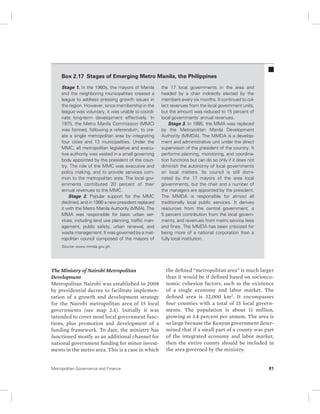 Box 2.17 Stages of Emerging Metro Manila, the Philippines 
Stage 1. In the 1960s, the mayors of Manila 
and the neighboring municipalities created a 
league to address pressing growth issues in 
the region. However, since membership in the 
league was voluntary, it was unable to coordi-nate 
long-term development effectively. In 
1975, the Metro Manila Commission (MMC) 
was formed, following a referendum, to cre-ate 
a single metropolitan area by integrating 
four cities and 13 municipalities. Under the 
MMC, all metropolitan legislative and execu-tive 
authority was vested in a small governing 
body appointed by the president of the coun-try. 
The role of the MMC was executive and 
policy making, and to provide services com-mon 
to the metropolitan area. The local gov-ernments 
contributed 20 percent of their 
annual revenues to the MMC. 
Stage 2. Popular support for the MMC 
declined, and in 1990 a new president replaced 
it with the Metro Manila Authority (MMA). The 
MMA was responsible for basic urban ser-vices, 
including land use planning, traffic man-agement, 
public safety, urban renewal, and 
waste management. It was governed by a met-ropolitan 
council composed of the mayors of 
Source: www.mmda.gov.ph. 
The Ministry of Nairobi Metropolitan 
Development 
Metropolitan Nairobi was established in 2008 
by presidential decree to facilitate implemen-tation 
of a growth and development strategy 
for the Nairobi metropolitan area of 15 local 
governments (see map 2.4). Initially it was 
intended to cover most local government func-tions, 
plus promotion and development of a 
funding framework. To date, the ministry has 
functioned mostly as an additional channel for 
national government funding for minor invest-ments 
in the metro area. This is a case in which 
the 17 local governments in the area and 
headed by a chair indirectly elected by the 
members every six months. It continued to col-lect 
revenues from the local government units, 
but the amount was reduced to 15 percent of 
local governments’ annual revenues. 
Stage 3. In 1995, the MMA was replaced 
by the Metropolitan Manila Development 
Authority (MMDA). The MMDA is a develop-ment 
and administrative unit under the direct 
supervision of the president of the country. It 
performs planning, monitoring, and coordina-tion 
functions but can do so only if it does not 
diminish the autonomy of local governments 
on local matters. Its council is still domi-nated 
by the 17 mayors of the area local 
governments, but the chair and a number of 
the managers are appointed by the president. 
The MMDA is responsible for almost all 
traditionally local public services. It derives 
resources from the central government, a 
5 percent contribution from the local govern-ments, 
and revenues from metro service fees 
and fines. The MMDA has been criticized for 
being more of a national corporation than a 
fully local institution. 
the defined “metropolitan area” is much larger 
than it would be if defined based on socioeco-nomic 
cohesion factors, such as the existence 
of a single economy and labor market. The 
defined area is 32,000 km2. It encompasses 
four counties with a total of 15 local govern-ments. 
The population is about 11 million, 
growing at 3.4 percent per annum. The area is 
so large because the Kenyan government deter-mined 
that if a small part of a county was part 
of the integrated economy and labor market, 
then the entire county should be included in 
the area governed by the ministry. 
Metropolitan Governance and Finance 81 
 